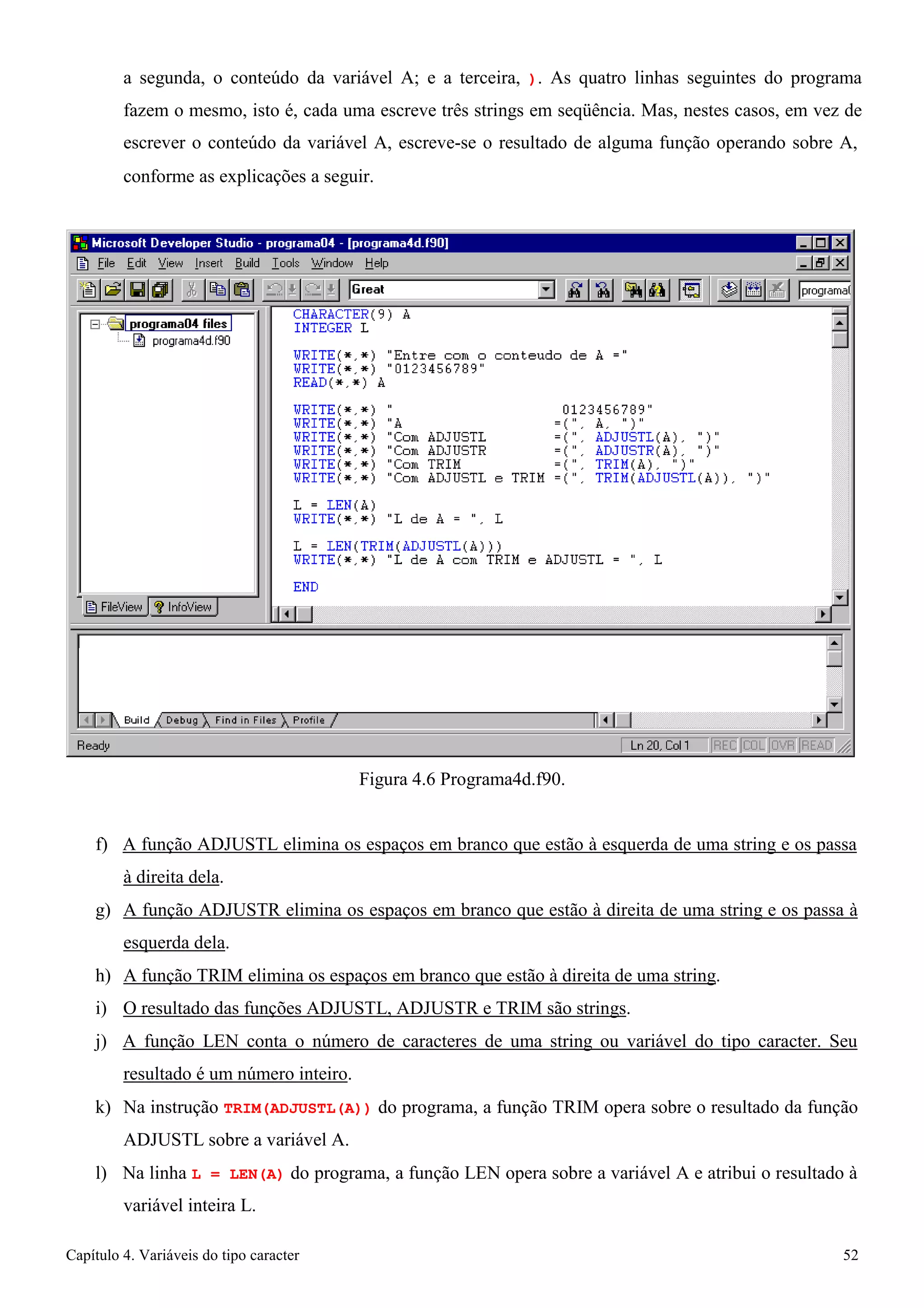 Capítulo 4. Variáveis do tipo caracter 52 
a segunda, o conteúdo da variável A; e a terceira, ). As quatro linhas seguintes do programa fazem o mesmo, isto é, cada uma escreve três strings em seqüência. Mas, nestes casos, em vez de escrever o conteúdo da variável A, escreve-se o resultado de alguma função operando sobre A, 
conforme as explicações a seguir. 
Figura 4.6 Programa4d.f90. 
f) A função ADJUSTL elimina os espaços em branco que estão à esquerda de uma string e os passa à direita dela. 
g) A função ADJUSTR elimina os espaços em branco que estão à direita de uma string e os passa à esquerda dela. 
h) A função TRIM elimina os espaços em branco que estão à direita de uma string. i) O resultado das funções ADJUSTL, ADJUSTR e TRIM são strings. 
j) A função LEN conta o número de caracteres de uma string ou variável do tipo caracter. Seu resultado é um número inteiro. 
k) Na instrução TRIM(ADJUSTL(A)) do programa, a função TRIM opera sobre o resultado da função 
ADJUSTL sobre a variável A. 
l) Na linha L = LEN(A) do programa, a função LEN opera sobre a variável A e atribui o resultado à variável inteira L.  