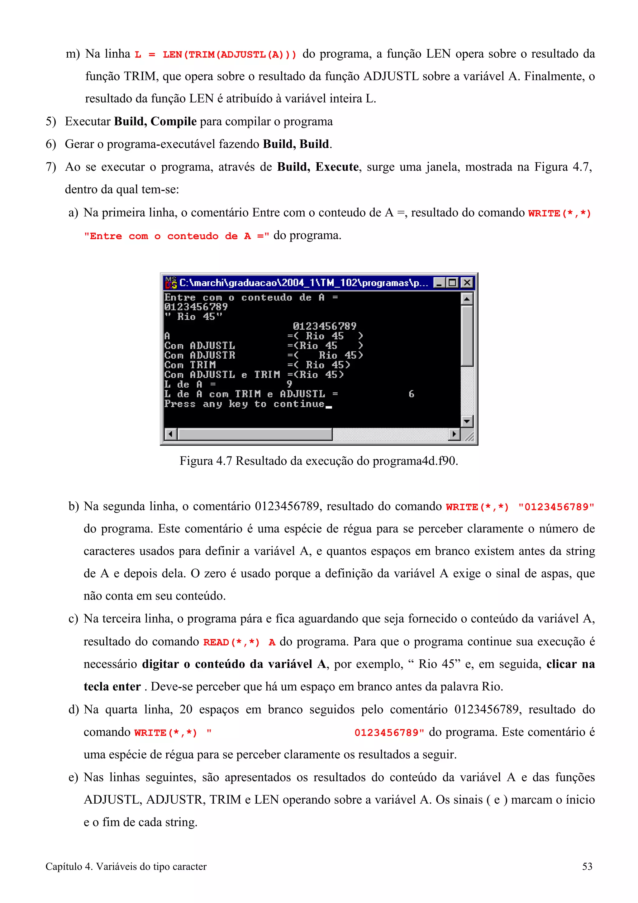 Capítulo 4. Variáveis do tipo caracter 53 
m) Na linha L = LEN(TRIM(ADJUSTL(A))) do programa, a função LEN opera sobre o resultado da função TRIM, que opera sobre o resultado da função ADJUSTL sobre a variável A. Finalmente, o resultado da função LEN é atribuído à variável inteira L. 
5) Executar Build, Compile para compilar o programa 
6) Gerar o programa-executável fazendo Build, Build. 
7) Ao se executar o programa, através de Build, Execute, surge uma janela, mostrada na Figura 4.7, dentro da qual tem-se: 
a) Na primeira linha, o comentário Entre com o conteudo de A =, resultado do comando WRITE(*,*) 
Entre com o conteudo de A = do programa. 
Figura 4.7 Resultado da execução do programa4d.f90. 
b) Na segunda linha, o comentário 0123456789, resultado do comando WRITE(*,*) 0123456789 do programa. Este comentário é uma espécie de régua para se perceber claramente o número de caracteres usados para definir a variável A, e quantos espaços em branco existem antes da string de A e depois dela. O zero é usado porque a definição da variável A exige o sinal de aspas, que não conta em seu conteúdo. 
c) Na terceira linha, o programa pára e fica aguardando que seja fornecido o conteúdo da variável A, resultado do comando READ(*,*) A do programa. Para que o programa continue sua execução é necessário digitar o conteúdo da variável A, por exemplo, “ Rio 45” e, em seguida, clicar na tecla enter . Deve-se perceber que há um espaço em branco antes da palavra Rio. 
d) Na quarta linha, 20 espaços em branco seguidos pelo comentário 0123456789, resultado do comando WRITE(*,*)  0123456789 do programa. Este comentário é uma espécie de régua para se perceber claramente os resultados a seguir. 
e) Nas linhas seguintes, são apresentados os resultados do conteúdo da variável A e das funções ADJUSTL, ADJUSTR, TRIM e LEN operando sobre a variável A. Os sinais ( e ) marcam o ínicio e o fim de cada string.  