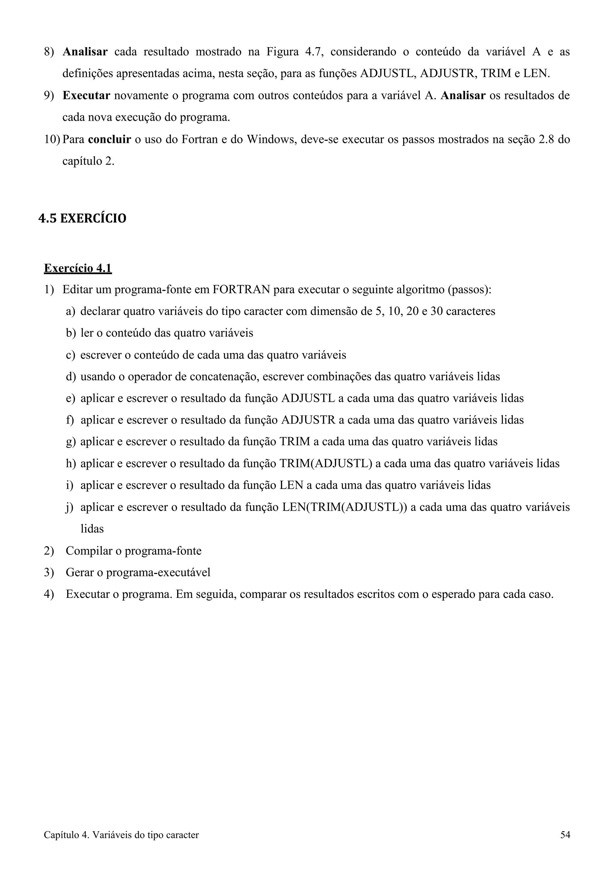 Capítulo 4. Variáveis do tipo caracter 54 
8) Analisar cada resultado mostrado na Figura 4.7, considerando o conteúdo da variável A e as definições apresentadas acima, nesta seção, para as funções ADJUSTL, ADJUSTR, TRIM e LEN. 
9) Executar novamente o programa com outros conteúdos para a variável A. Analisar os resultados de cada nova execução do programa. 
10) Para concluir o uso do Fortran e do Windows, deve-se executar os passos mostrados na seção 2.8 do capítulo 2. 
4.5 EXERCÍCIO 
Exercício 4.1 
1) Editar um programa-fonte em FORTRAN para executar o seguinte algoritmo (passos): a) declarar quatro variáveis do tipo caracter com dimensão de 5, 10, 20 e 30 caracteres b) ler o conteúdo das quatro variáveis 
c) escrever o conteúdo de cada uma das quatro variáveis 
d) usando o operador de concatenação, escrever combinações das quatro variáveis lidas 
e) aplicar e escrever o resultado da função ADJUSTL a cada uma das quatro variáveis lidas f) aplicar e escrever o resultado da função ADJUSTR a cada uma das quatro variáveis lidas g) aplicar e escrever o resultado da função TRIM a cada uma das quatro variáveis lidas 
h) aplicar e escrever o resultado da função TRIM(ADJUSTL) a cada uma das quatro variáveis lidas i) aplicar e escrever o resultado da função LEN a cada uma das quatro variáveis lidas 
j) aplicar e escrever o resultado da função LEN(TRIM(ADJUSTL)) a cada uma das quatro variáveis lidas 
2) Compilar o programa-fonte 
3) Gerar o programa-executável 
4) Executar o programa. Em seguida, comparar os resultados escritos com o esperado para cada caso.  