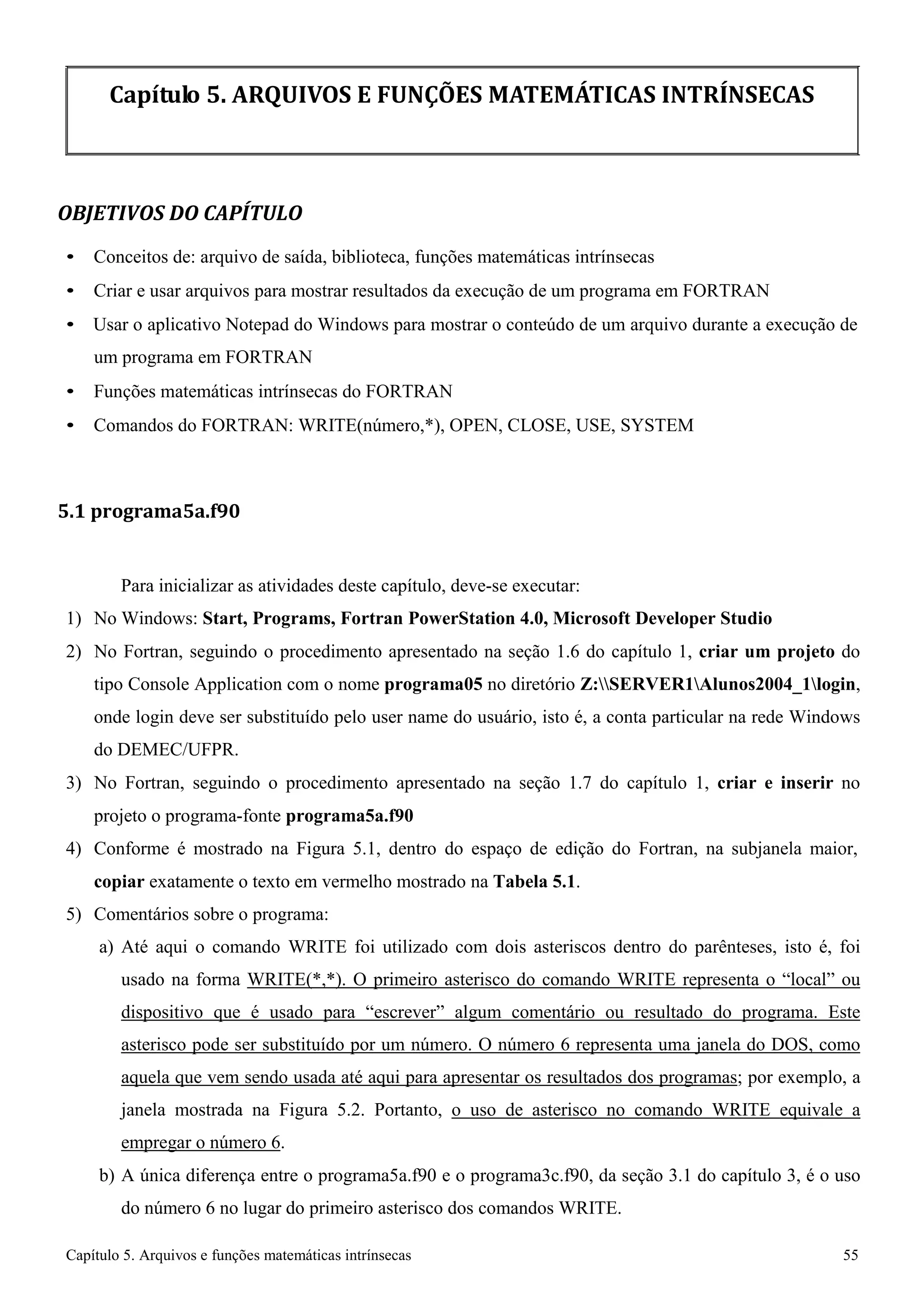 Capítulo 5. Arquivos e funções matemáticas intrínsecas 55 
Capítulo 5. ARQUIVOS E FUNÇÕES MATEMÁTICAS INTRÍNSECAS 
OBJETIVOS DO CAPÍTULO 
• Conceitos de: arquivo de saída, biblioteca, funções matemáticas intrínsecas 
• Criar e usar arquivos para mostrar resultados da execução de um programa em FORTRAN 
• Usar o aplicativo Notepad do Windows para mostrar o conteúdo de um arquivo durante a execução de um programa em FORTRAN 
• Funções matemáticas intrínsecas do FORTRAN 
• Comandos do FORTRAN: WRITE(número,*), OPEN, CLOSE, USE, SYSTEM 
5.1 programa5a.f90 
Para inicializar as atividades deste capítulo, deve-se executar: 
1) No Windows: Start, Programs, Fortran PowerStation 4.0, Microsoft Developer Studio 
2) No Fortran, seguindo o procedimento apresentado na seção 1.6 do capítulo 1, criar um projeto do tipo Console Application com o nome programa05 no diretório Z:SERVER1Alunos2004_1login, onde login deve ser substituído pelo user name do usuário, isto é, a conta particular na rede Windows do DEMEC/UFPR. 
3) No Fortran, seguindo o procedimento apresentado na seção 1.7 do capítulo 1, criar e inserir no projeto o programa-fonte programa5a.f90 
4) Conforme é mostrado na Figura 5.1, dentro do espaço de edição do Fortran, na subjanela maior, 
copiar exatamente o texto em vermelho mostrado na Tabela 5.1. 
5) Comentários sobre o programa: 
a) Até aqui o comando WRITE foi utilizado com dois asteriscos dentro do parênteses, isto é, foi usado na forma WRITE(*,*). O primeiro asterisco do comando WRITE representa o “local” ou dispositivo que é usado para “escrever” algum comentário ou resultado do programa. Este asterisco pode ser substituído por um número. O número 6 representa uma janela do DOS, como aquela que vem sendo usada até aqui para apresentar os resultados dos programas; por exemplo, a janela mostrada na Figura 5.2. Portanto, o uso de asterisco no comando WRITE equivale a empregar o número 6. 
b) A única diferença entre o programa5a.f90 e o programa3c.f90, da seção 3.1 do capítulo 3, é o uso do número 6 no lugar do primeiro asterisco dos comandos WRITE.  
