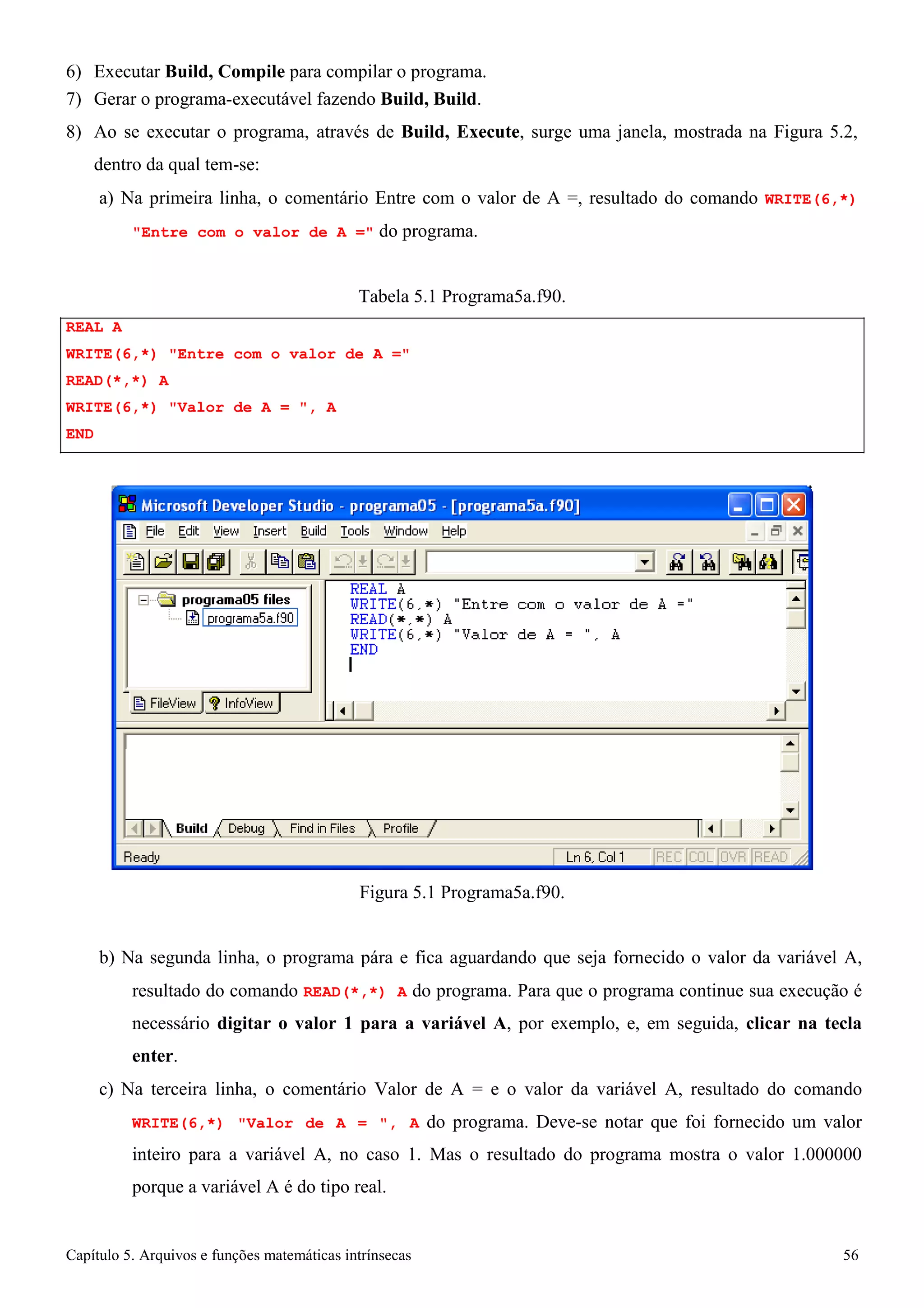 Capítulo 5. Arquivos e funções matemáticas intrínsecas 56 
6) Executar Build, Compile para compilar o programa. 
7) Gerar o programa-executável fazendo Build, Build. 
8) Ao se executar o programa, através de Build, Execute, surge uma janela, mostrada na Figura 5.2, dentro da qual tem-se: 
a) Na primeira linha, o comentário Entre com o valor de A =, resultado do comando WRITE(6,*) 
Entre com o valor de A = do programa. 
REAL A 
Tabela 5.1 Programa5a.f90. 
WRITE(6,*) Entre com o valor de A = READ(*,*) A 
WRITE(6,*) Valor de A = , A 
END 
Figura 5.1 Programa5a.f90. 
b) Na segunda linha, o programa pára e fica aguardando que seja fornecido o valor da variável A, resultado do comando READ(*,*) A do programa. Para que o programa continue sua execução é necessário digitar o valor 1 para a variável A, por exemplo, e, em seguida, clicar na tecla enter. 
c) Na terceira linha, o comentário Valor de A = e o valor da variável A, resultado do comando WRITE(6,*) Valor de A = , A do programa. Deve-se notar que foi fornecido um valor inteiro para a variável A, no caso 1. Mas o resultado do programa mostra o valor 1.000000 porque a variável A é do tipo real.  