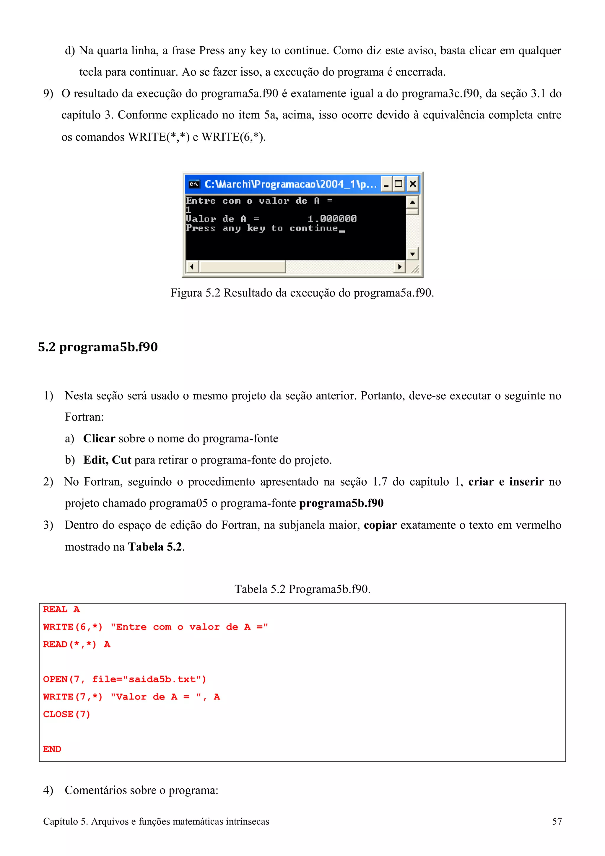 Capítulo 5. Arquivos e funções matemáticas intrínsecas 57 
d) Na quarta linha, a frase Press any key to continue. Como diz este aviso, basta clicar em qualquer tecla para continuar. Ao se fazer isso, a execução do programa é encerrada. 
9) O resultado da execução do programa5a.f90 é exatamente igual a do programa3c.f90, da seção 3.1 do capítulo 3. Conforme explicado no item 5a, acima, isso ocorre devido à equivalência completa entre 
os comandos WRITE(*,*) e WRITE(6,*). 
Figura 5.2 Resultado da execução do programa5a.f90. 
5.2 programa5b.f90 
1) Nesta seção será usado o mesmo projeto da seção anterior. Portanto, deve-se executar o seguinte no 
Fortran: 
a) Clicar sobre o nome do programa-fonte 
b) Edit, Cut para retirar o programa-fonte do projeto. 
2) No Fortran, seguindo o procedimento apresentado na seção 1.7 do capítulo 1, criar e inserir no projeto chamado programa05 o programa-fonte programa5b.f90 
3) Dentro do espaço de edição do Fortran, na subjanela maior, copiar exatamente o texto em vermelho 
mostrado na Tabela 5.2. 
REAL A 
Tabela 5.2 Programa5b.f90. 
WRITE(6,*) Entre com o valor de A = READ(*,*) A 
OPEN(7, file=saida5b.txt) WRITE(7,*) Valor de A = , A CLOSE(7) 
END 
4) Comentários sobre o programa:  
