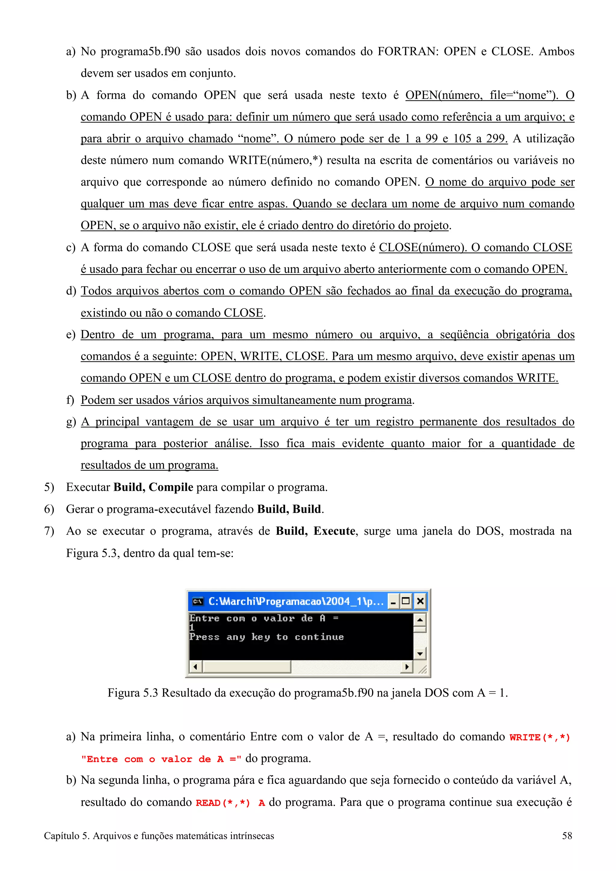 Capítulo 5. Arquivos e funções matemáticas intrínsecas 58 
a) No programa5b.f90 são usados dois novos comandos do FORTRAN: OPEN e CLOSE. Ambos devem ser usados em conjunto. 
b) A forma do comando OPEN que será usada neste texto é OPEN(número, file=“nome”). O comando OPEN é usado para: definir um número que será usado como referência a um arquivo; e para abrir o arquivo chamado “nome”. O número pode ser de 1 a 99 e 105 a 299. A utilização deste número num comando WRITE(número,*) resulta na escrita de comentários ou variáveis no arquivo que corresponde ao número definido no comando OPEN. O nome do arquivo pode ser qualquer um mas deve ficar entre aspas. Quando se declara um nome de arquivo num comando OPEN, se o arquivo não existir, ele é criado dentro do diretório do projeto. 
c) A forma do comando CLOSE que será usada neste texto é CLOSE(número). O comando CLOSE 
é usado para fechar ou encerrar o uso de um arquivo aberto anteriormente com o comando OPEN. d) Todos arquivos abertos com o comando OPEN são fechados ao final da execução do programa, 
existindo ou não o comando CLOSE. 
e) Dentro de um programa, para um mesmo número ou arquivo, a seqüência obrigatória dos comandos é a seguinte: OPEN, WRITE, CLOSE. Para um mesmo arquivo, deve existir apenas um comando OPEN e um CLOSE dentro do programa, e podem existir diversos comandos WRITE. 
f) Podem ser usados vários arquivos simultaneamente num programa. 
g) A principal vantagem de se usar um arquivo é ter um registro permanente dos resultados do programa para posterior análise. Isso fica mais evidente quanto maior for a quantidade de resultados de um programa. 
5) Executar Build, Compile para compilar o programa. 
6) Gerar o programa-executável fazendo Build, Build. 
7) Ao se executar o programa, através de Build, Execute, surge uma janela do DOS, mostrada na 
Figura 5.3, dentro da qual tem-se: 
Figura 5.3 Resultado da execução do programa5b.f90 na janela DOS com A = 1. 
a) Na primeira linha, o comentário Entre com o valor de A =, resultado do comando WRITE(*,*) Entre com o valor de A = do programa. 
b) Na segunda linha, o programa pára e fica aguardando que seja fornecido o conteúdo da variável A, resultado do comando READ(*,*) A do programa. Para que o programa continue sua execução é  