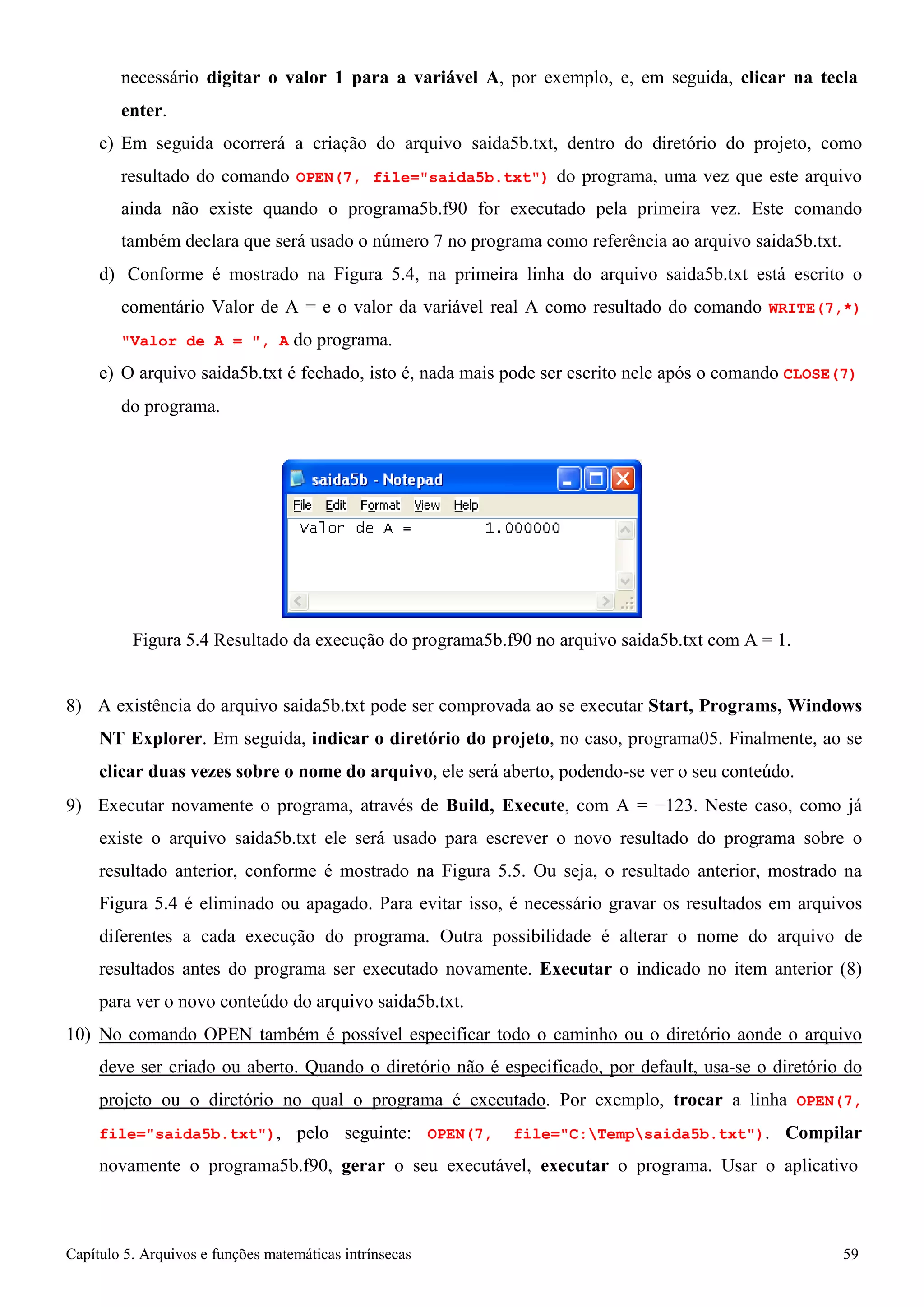 Capítulo 5. Arquivos e funções matemáticas intrínsecas 59 
necessário digitar o valor 1 para a variável A, por exemplo, e, em seguida, clicar na tecla enter. 
c) Em seguida ocorrerá a criação do arquivo saida5b.txt, dentro do diretório do projeto, como resultado do comando OPEN(7, file=saida5b.txt) do programa, uma vez que este arquivo ainda não existe quando o programa5b.f90 for executado pela primeira vez. Este comando também declara que será usado o número 7 no programa como referência ao arquivo saida5b.txt. 
d) Conforme é mostrado na Figura 5.4, na primeira linha do arquivo saida5b.txt está escrito o comentário Valor de A = e o valor da variável real A como resultado do comando WRITE(7,*) Valor de A = , A do programa. 
e) O arquivo saida5b.txt é fechado, isto é, nada mais pode ser escrito nele após o comando CLOSE(7) 
do programa. 
Figura 5.4 Resultado da execução do programa5b.f90 no arquivo saida5b.txt com A = 1. 
8) A existência do arquivo saida5b.txt pode ser comprovada ao se executar Start, Programs, Windows NT Explorer. Em seguida, indicar o diretório do projeto, no caso, programa05. Finalmente, ao se clicar duas vezes sobre o nome do arquivo, ele será aberto, podendo-se ver o seu conteúdo. 
9) Executar novamente o programa, através de Build, Execute, com A = −123. Neste caso, como já existe o arquivo saida5b.txt ele será usado para escrever o novo resultado do programa sobre o resultado anterior, conforme é mostrado na Figura 5.5. Ou seja, o resultado anterior, mostrado na Figura 5.4 é eliminado ou apagado. Para evitar isso, é necessário gravar os resultados em arquivos diferentes a cada execução do programa. Outra possibilidade é alterar o nome do arquivo de resultados antes do programa ser executado novamente. Executar o indicado no item anterior (8) para ver o novo conteúdo do arquivo saida5b.txt. 
10) No comando OPEN também é possível especificar todo o caminho ou o diretório aonde o arquivo deve ser criado ou aberto. Quando o diretório não é especificado, por default, usa-se o diretório do projeto ou o diretório no qual o programa é executado. Por exemplo, trocar a linha OPEN(7, file=saida5b.txt), pelo seguinte: OPEN(7, file=C:Tempsaida5b.txt). Compilar novamente o programa5b.f90, gerar o seu executável, executar o programa. Usar o aplicativo  
