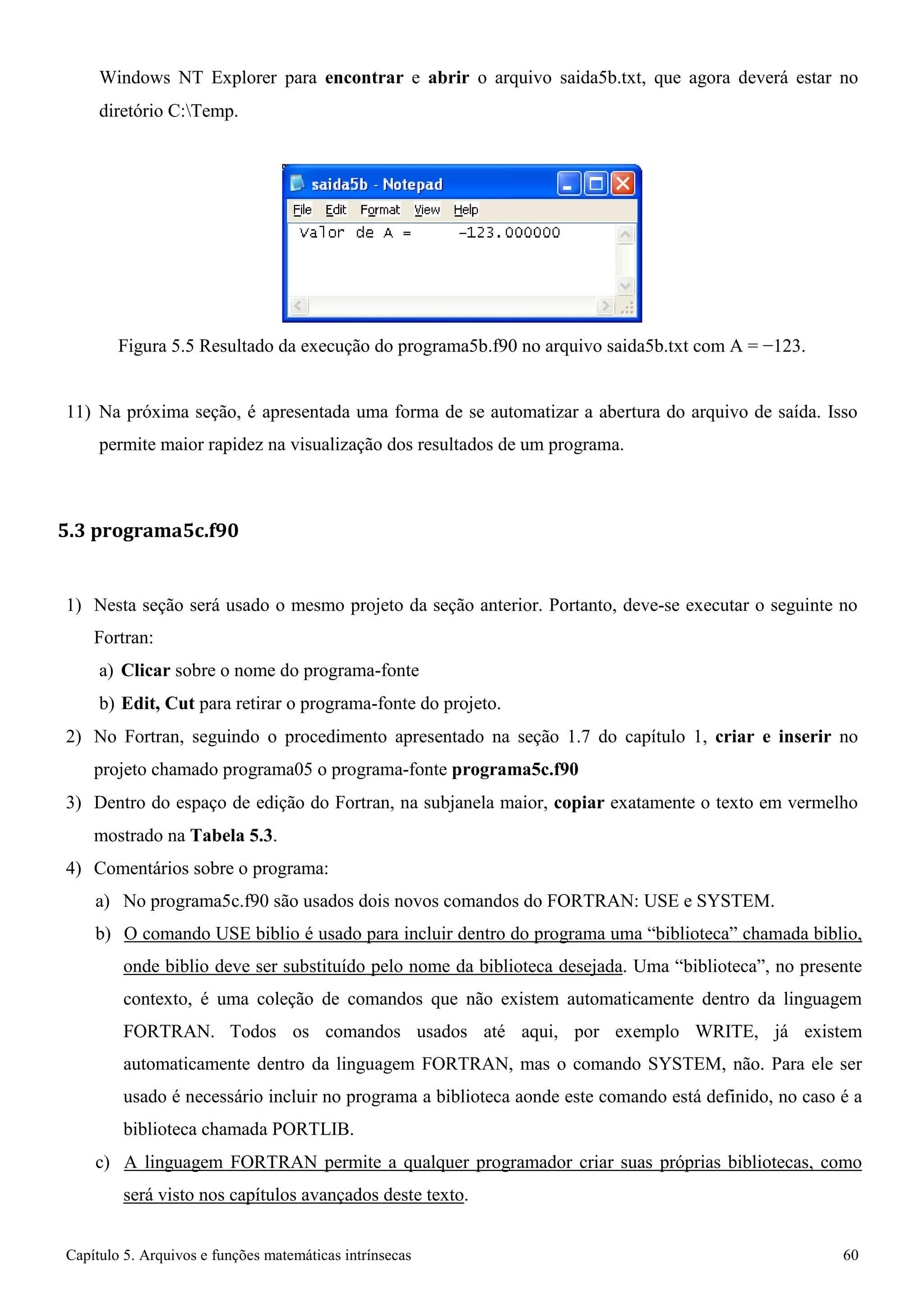 Capítulo 5. Arquivos e funções matemáticas intrínsecas 60 
Windows NT Explorer para encontrar e abrir o arquivo saida5b.txt, que agora deverá estar no 
diretório C:Temp. 
Figura 5.5 Resultado da execução do programa5b.f90 no arquivo saida5b.txt com A = −123. 
11) Na próxima seção, é apresentada uma forma de se automatizar a abertura do arquivo de saída. Isso permite maior rapidez na visualização dos resultados de um programa. 
5.3 programa5c.f90 
1) Nesta seção será usado o mesmo projeto da seção anterior. Portanto, deve-se executar o seguinte no 
Fortran: 
a) Clicar sobre o nome do programa-fonte 
b) Edit, Cut para retirar o programa-fonte do projeto. 
2) No Fortran, seguindo o procedimento apresentado na seção 1.7 do capítulo 1, criar e inserir no projeto chamado programa05 o programa-fonte programa5c.f90 
3) Dentro do espaço de edição do Fortran, na subjanela maior, copiar exatamente o texto em vermelho mostrado na Tabela 5.3. 
4) Comentários sobre o programa: 
a) No programa5c.f90 são usados dois novos comandos do FORTRAN: USE e SYSTEM. 
b) O comando USE biblio é usado para incluir dentro do programa uma “biblioteca” chamada biblio, onde biblio deve ser substituído pelo nome da biblioteca desejada. Uma “biblioteca”, no presente contexto, é uma coleção de comandos que não existem automaticamente dentro da linguagem FORTRAN. Todos os comandos usados até aqui, por exemplo WRITE, já existem automaticamente dentro da linguagem FORTRAN, mas o comando SYSTEM, não. Para ele ser usado é necessário incluir no programa a biblioteca aonde este comando está definido, no caso é a biblioteca chamada PORTLIB. 
c) A linguagem FORTRAN permite a qualquer programador criar suas próprias bibliotecas, como será visto nos capítulos avançados deste texto.  