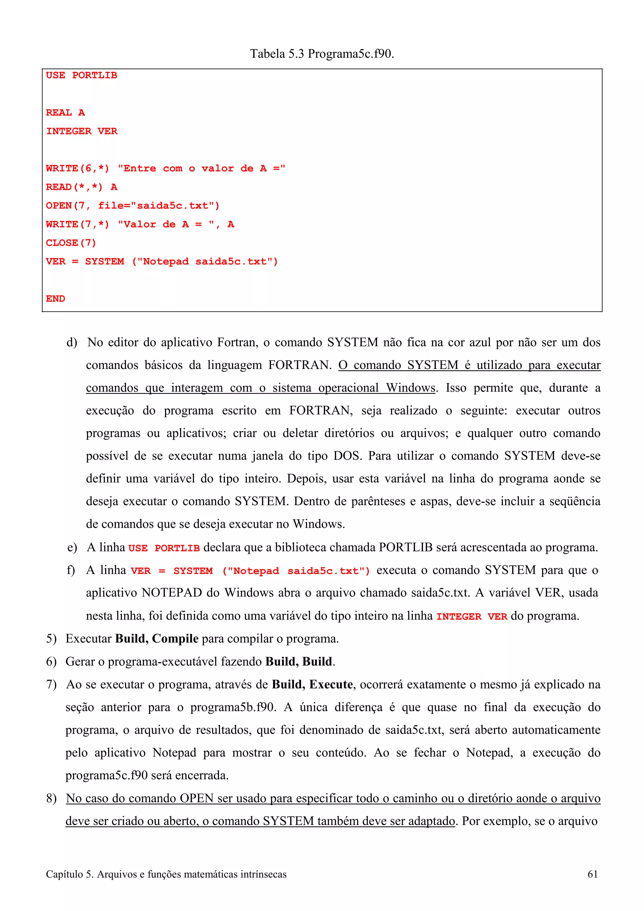 Capítulo 5. Arquivos e funções matemáticas intrínsecas 61 
USE PORTLIB REAL A 
INTEGER VER 
Tabela 5.3 Programa5c.f90. 
WRITE(6,*) Entre com o valor de A = READ(*,*) A 
OPEN(7, file=saida5c.txt) WRITE(7,*) Valor de A = , A CLOSE(7) 
VER = SYSTEM (Notepad saida5c.txt) 
END 
d) No editor do aplicativo Fortran, o comando SYSTEM não fica na cor azul por não ser um dos comandos básicos da linguagem FORTRAN. O comando SYSTEM é utilizado para executar comandos que interagem com o sistema operacional Windows. Isso permite que, durante a execução do programa escrito em FORTRAN, seja realizado o seguinte: executar outros programas ou aplicativos; criar ou deletar diretórios ou arquivos; e qualquer outro comando possível de se executar numa janela do tipo DOS. Para utilizar o comando SYSTEM deve-se definir uma variável do tipo inteiro. Depois, usar esta variável na linha do programa aonde se deseja executar o comando SYSTEM. Dentro de parênteses e aspas, deve-se incluir a seqüência de comandos que se deseja executar no Windows. 
e) A linha USE PORTLIB declara que a biblioteca chamada PORTLIB será acrescentada ao programa. f) A linha VER = SYSTEM (Notepad saida5c.txt) executa o comando SYSTEM para que o aplicativo NOTEPAD do Windows abra o arquivo chamado saida5c.txt. A variável VER, usada 
nesta linha, foi definida como uma variável do tipo inteiro na linha INTEGER VER do programa. 
5) Executar Build, Compile para compilar o programa. 
6) Gerar o programa-executável fazendo Build, Build. 
7) Ao se executar o programa, através de Build, Execute, ocorrerá exatamente o mesmo já explicado na seção anterior para o programa5b.f90. A única diferença é que quase no final da execução do programa, o arquivo de resultados, que foi denominado de saida5c.txt, será aberto automaticamente pelo aplicativo Notepad para mostrar o seu conteúdo. Ao se fechar o Notepad, a execução do programa5c.f90 será encerrada. 
8) No caso do comando OPEN ser usado para especificar todo o caminho ou o diretório aonde o arquivo deve ser criado ou aberto, o comando SYSTEM também deve ser adaptado. Por exemplo, se o arquivo  