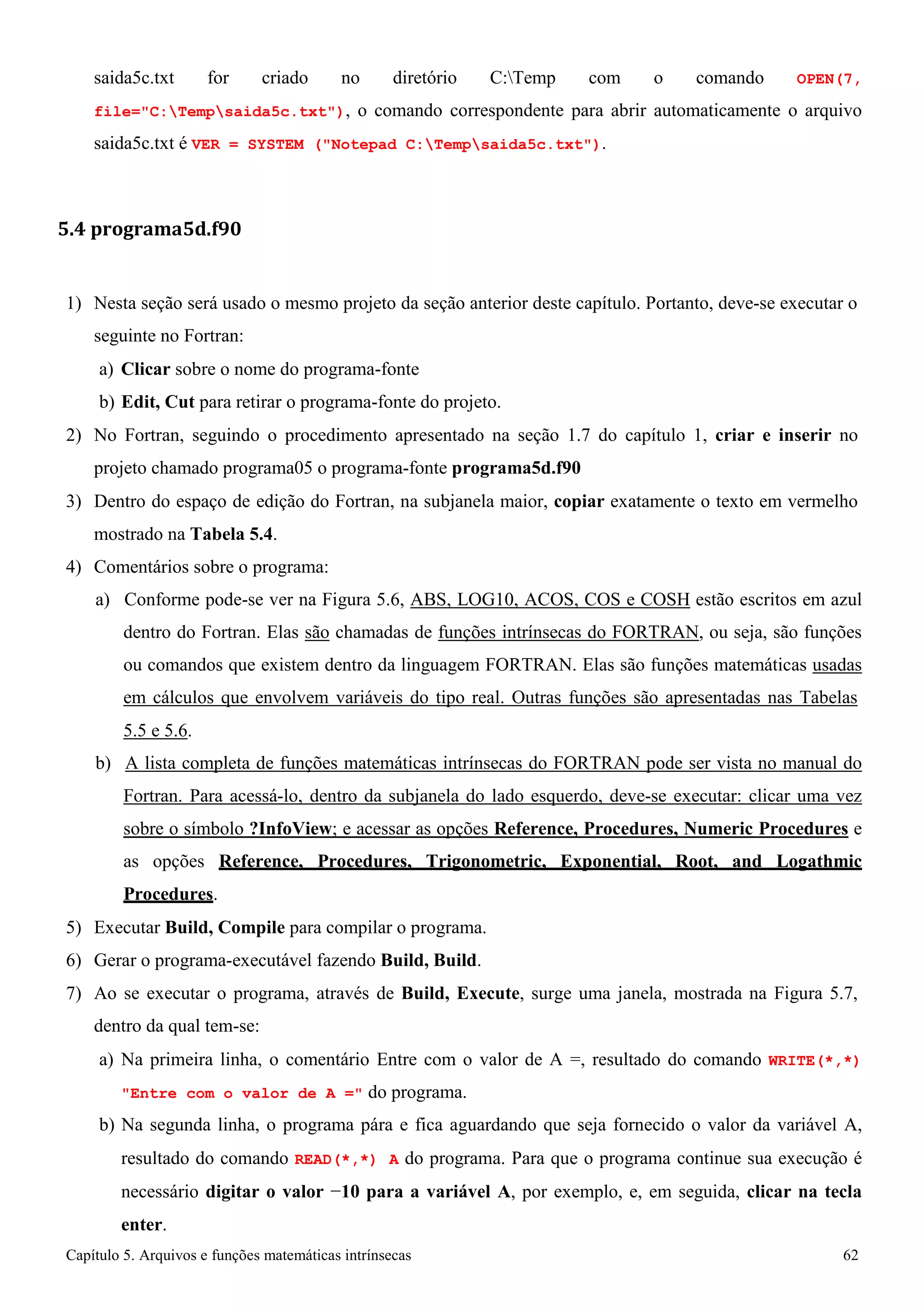 Capítulo 5. Arquivos e funções matemáticas intrínsecas 62 
saida5c.txt for criado no diretório C:Temp com o comando OPEN(7, file=C:Tempsaida5c.txt), o comando correspondente para abrir automaticamente o arquivo saida5c.txt é VER = SYSTEM (Notepad C:Tempsaida5c.txt). 
5.4 programa5d.f90 
1) Nesta seção será usado o mesmo projeto da seção anterior deste capítulo. Portanto, deve-se executar o seguinte no Fortran: 
a) Clicar sobre o nome do programa-fonte 
b) Edit, Cut para retirar o programa-fonte do projeto. 
2) No Fortran, seguindo o procedimento apresentado na seção 1.7 do capítulo 1, criar e inserir no projeto chamado programa05 o programa-fonte programa5d.f90 
3) Dentro do espaço de edição do Fortran, na subjanela maior, copiar exatamente o texto em vermelho mostrado na Tabela 5.4. 
4) Comentários sobre o programa: 
a) Conforme pode-se ver na Figura 5.6, ABS, LOG10, ACOS, COS e COSH estão escritos em azul dentro do Fortran. Elas são chamadas de funções intrínsecas do FORTRAN, ou seja, são funções ou comandos que existem dentro da linguagem FORTRAN. Elas são funções matemáticas usadas em cálculos que envolvem variáveis do tipo real. Outras funções são apresentadas nas Tabelas 
5.5 e 5.6. 
b) A lista completa de funções matemáticas intrínsecas do FORTRAN pode ser vista no manual do Fortran. Para acessá-lo, dentro da subjanela do lado esquerdo, deve-se executar: clicar uma vez sobre o símbolo ?InfoView; e acessar as opções Reference, Procedures, Numeric Procedures e as opções Reference, Procedures, Trigonometric, Exponential, Root, and Logathmic Procedures. 
5) Executar Build, Compile para compilar o programa. 
6) Gerar o programa-executável fazendo Build, Build. 
7) Ao se executar o programa, através de Build, Execute, surge uma janela, mostrada na Figura 5.7, dentro da qual tem-se: 
a) Na primeira linha, o comentário Entre com o valor de A =, resultado do comando WRITE(*,*) Entre com o valor de A = do programa. 
b) Na segunda linha, o programa pára e fica aguardando que seja fornecido o valor da variável A, resultado do comando READ(*,*) A do programa. Para que o programa continue sua execução é necessário digitar o valor −10 para a variável A, por exemplo, e, em seguida, clicar na tecla enter.  