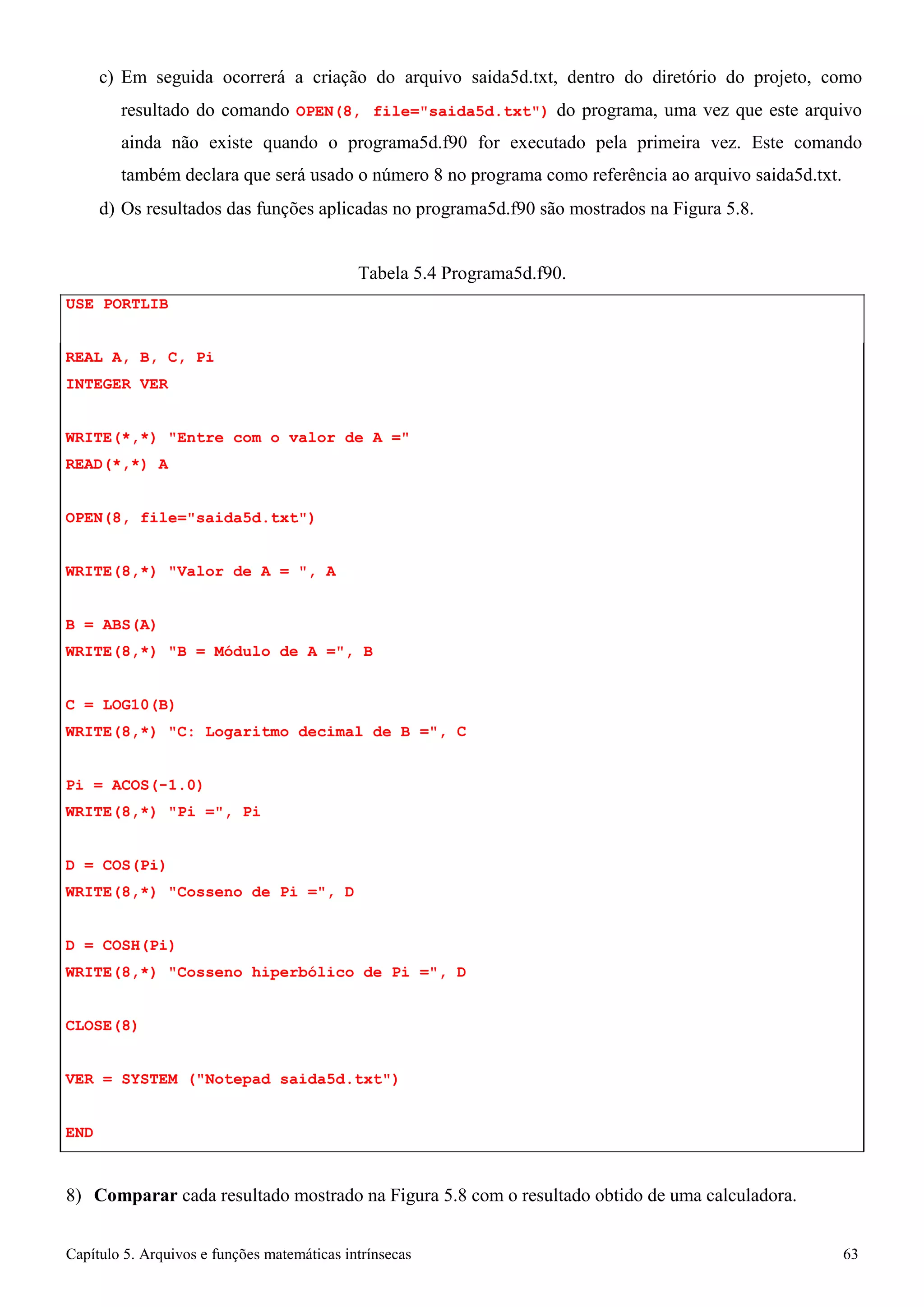 Capítulo 5. Arquivos e funções matemáticas intrínsecas 63 
c) Em seguida ocorrerá a criação do arquivo saida5d.txt, dentro do diretório do projeto, como resultado do comando OPEN(8, file=saida5d.txt) do programa, uma vez que este arquivo ainda não existe quando o programa5d.f90 for executado pela primeira vez. Este comando também declara que será usado o número 8 no programa como referência ao arquivo saida5d.txt. 
d) Os resultados das funções aplicadas no programa5d.f90 são mostrados na Figura 5.8. 
USE PORTLIB 
Tabela 5.4 Programa5d.f90. 
REAL A, B, C, Pi 
INTEGER VER 
WRITE(*,*) Entre com o valor de A = READ(*,*) A 
OPEN(8, file=saida5d.txt) 
WRITE(8,*) Valor de A = , A 
B = ABS(A) 
WRITE(8,*) B = Módulo de A =, B 
C = LOG10(B) 
WRITE(8,*) C: Logaritmo decimal de B 
=, 
C 
Pi = ACOS(-1.0) WRITE(8,*) Pi =, Pi 
D = COS(Pi) 
WRITE(8,*) Cosseno de Pi =, D 
D = COSH(Pi) 
WRITE(8,*) Cosseno hiperbólico de Pi 
=, 
D 
CLOSE(8) 
VER = SYSTEM (Notepad saida5d.txt) 
END 
8) Comparar cada resultado mostrado na Figura 5.8 com o resultado obtido de uma calculadora.  