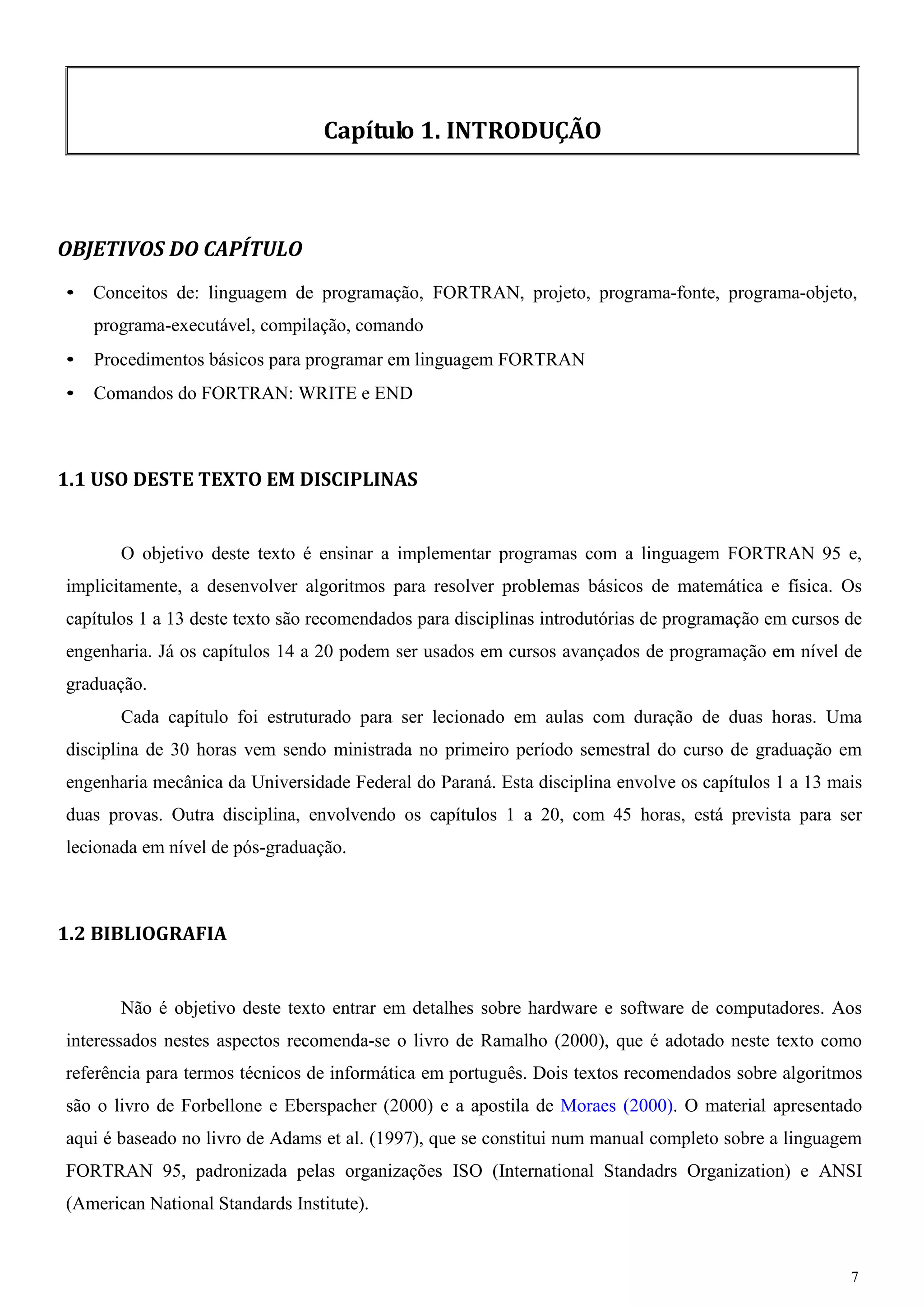 7 
Capítulo 1. INTRODUÇÃO 
OBJETIVOS DO CAPÍTULO 
• Conceitos de: linguagem de programação, FORTRAN, projeto, programa-fonte, programa-objeto, programa-executável, compilação, comando 
• Procedimentos básicos para programar em linguagem FORTRAN 
• Comandos do FORTRAN: WRITE e END 
1.1 USO DESTE TEXTO EM DISCIPLINAS 
O objetivo deste texto é ensinar a implementar programas com a linguagem FORTRAN 95 e, implicitamente, a desenvolver algoritmos para resolver problemas básicos de matemática e física. Os capítulos 1 a 13 deste texto são recomendados para disciplinas introdutórias de programação em cursos de engenharia. Já os capítulos 14 a 20 podem ser usados em cursos avançados de programação em nível de graduação. 
Cada capítulo foi estruturado para ser lecionado em aulas com duração de duas horas. Uma disciplina de 30 horas vem sendo ministrada no primeiro período semestral do curso de graduação em engenharia mecânica da Universidade Federal do Paraná. Esta disciplina envolve os capítulos 1 a 13 mais duas provas. Outra disciplina, envolvendo os capítulos 1 a 20, com 45 horas, está prevista para ser lecionada em nível de pós-graduação. 
1.2 BIBLIOGRAFIA 
Não é objetivo deste texto entrar em detalhes sobre hardware e software de computadores. Aos interessados nestes aspectos recomenda-se o livro de Ramalho (2000), que é adotado neste texto como referência para termos técnicos de informática em português. Dois textos recomendados sobre algoritmos são o livro de Forbellone e Eberspacher (2000) e a apostila de Moraes (2000). O material apresentado aqui é baseado no livro de Adams et al. (1997), que se constitui num manual completo sobre a linguagem FORTRAN 95, padronizada pelas organizações ISO (International Standadrs Organization) e ANSI (American National Standards Institute).  
