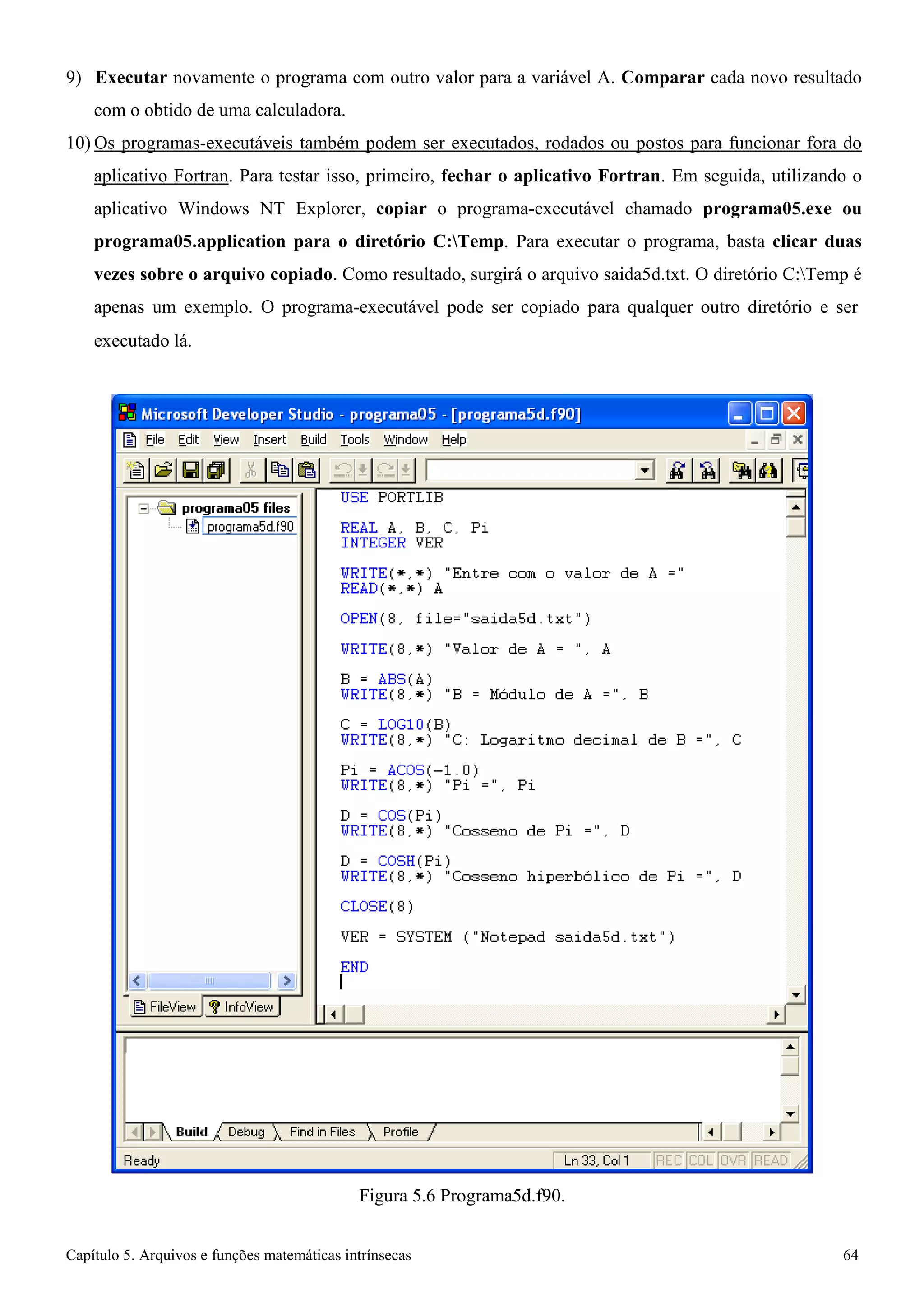 Capítulo 5. Arquivos e funções matemáticas intrínsecas 64 
9) Executar novamente o programa com outro valor para a variável A. Comparar cada novo resultado com o obtido de uma calculadora. 
10) Os programas-executáveis também podem ser executados, rodados ou postos para funcionar fora do aplicativo Fortran. Para testar isso, primeiro, fechar o aplicativo Fortran. Em seguida, utilizando o aplicativo Windows NT Explorer, copiar o programa-executável chamado programa05.exe ou programa05.application para o diretório C:Temp. Para executar o programa, basta clicar duas vezes sobre o arquivo copiado. Como resultado, surgirá o arquivo saida5d.txt. O diretório C:Temp é apenas um exemplo. O programa-executável pode ser copiado para qualquer outro diretório e ser 
executado lá. 
Figura 5.6 Programa5d.f90.  