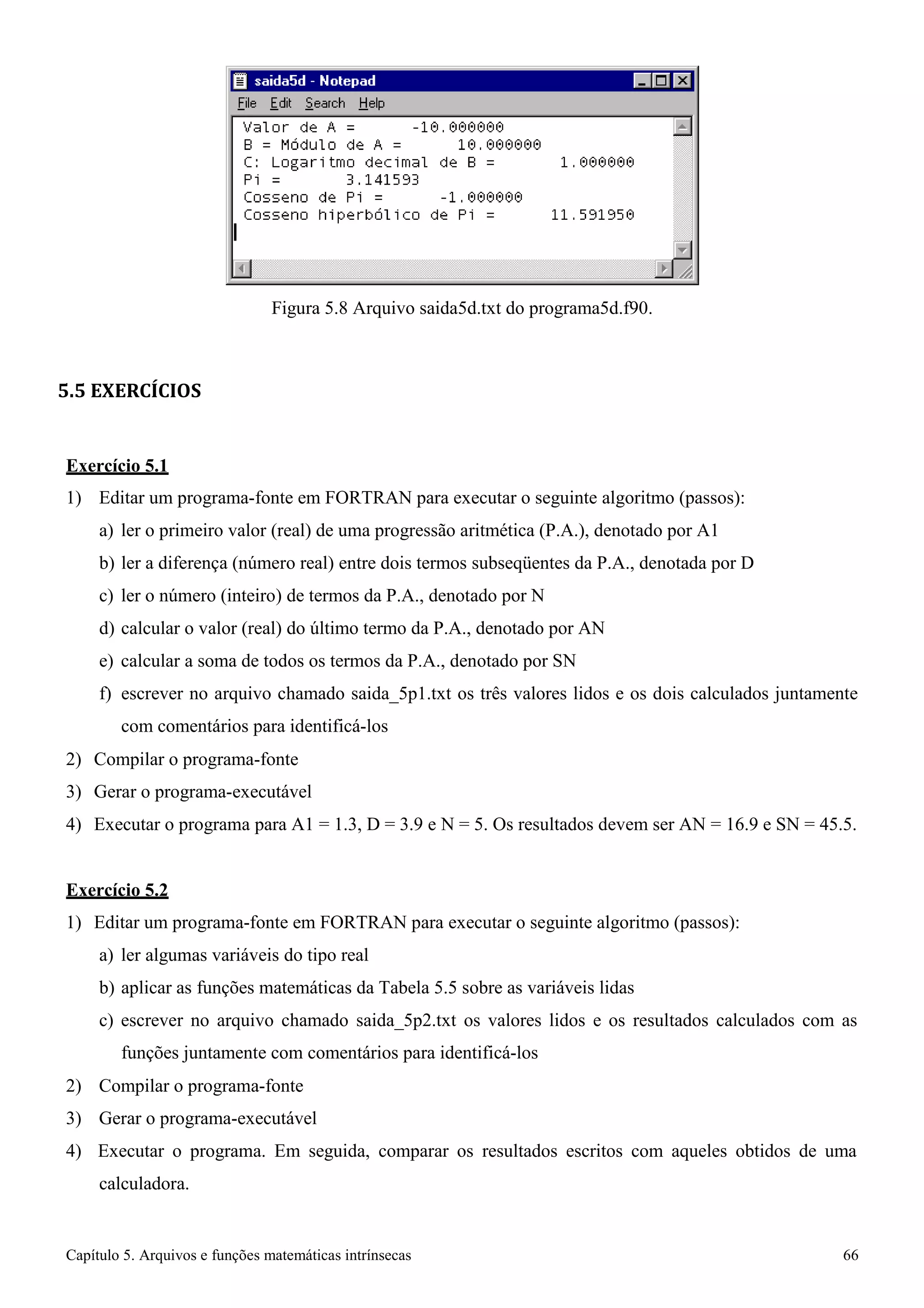 Capítulo 5. Arquivos e funções matemáticas intrínsecas 66 
Figura 5.8 Arquivo saida5d.txt do programa5d.f90. 
5.5 EXERCÍCIOS 
Exercício 5.1 
1) Editar um programa-fonte em FORTRAN para executar o seguinte algoritmo (passos): 
a) ler o primeiro valor (real) de uma progressão aritmética (P.A.), denotado por A1 
b) ler a diferença (número real) entre dois termos subseqüentes da P.A., denotada por D 
c) ler o número (inteiro) de termos da P.A., denotado por N 
d) calcular o valor (real) do último termo da P.A., denotado por AN 
e) calcular a soma de todos os termos da P.A., denotado por SN 
f) escrever no arquivo chamado saida_5p1.txt os três valores lidos e os dois calculados juntamente com comentários para identificá-los 
2) Compilar o programa-fonte 
3) Gerar o programa-executável 
4) Executar o programa para A1 = 1.3, D = 3.9 e N = 5. Os resultados devem ser AN = 16.9 e SN = 45.5. 
Exercício 5.2 
1) Editar um programa-fonte em FORTRAN para executar o seguinte algoritmo (passos): 
a) ler algumas variáveis do tipo real 
b) aplicar as funções matemáticas da Tabela 5.5 sobre as variáveis lidas 
c) escrever no arquivo chamado saida_5p2.txt os valores lidos e os resultados calculados com as funções juntamente com comentários para identificá-los 
2) Compilar o programa-fonte 
3) Gerar o programa-executável 
4) Executar o programa. Em seguida, comparar os resultados escritos com aqueles obtidos de uma calculadora.  