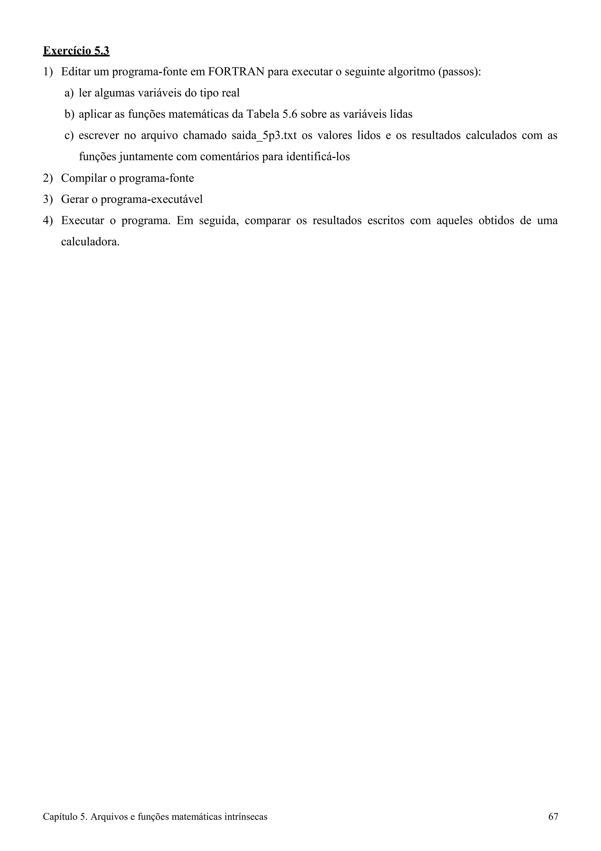 Capítulo 5. Arquivos e funções matemáticas intrínsecas 67 
Exercício 5.3 
1) Editar um programa-fonte em FORTRAN para executar o seguinte algoritmo (passos): 
a) ler algumas variáveis do tipo real 
b) aplicar as funções matemáticas da Tabela 5.6 sobre as variáveis lidas 
c) escrever no arquivo chamado saida_5p3.txt os valores lidos e os resultados calculados com as funções juntamente com comentários para identificá-los 
2) Compilar o programa-fonte 
3) Gerar o programa-executável 
4) Executar o programa. Em seguida, comparar os resultados escritos com aqueles obtidos de uma calculadora.  