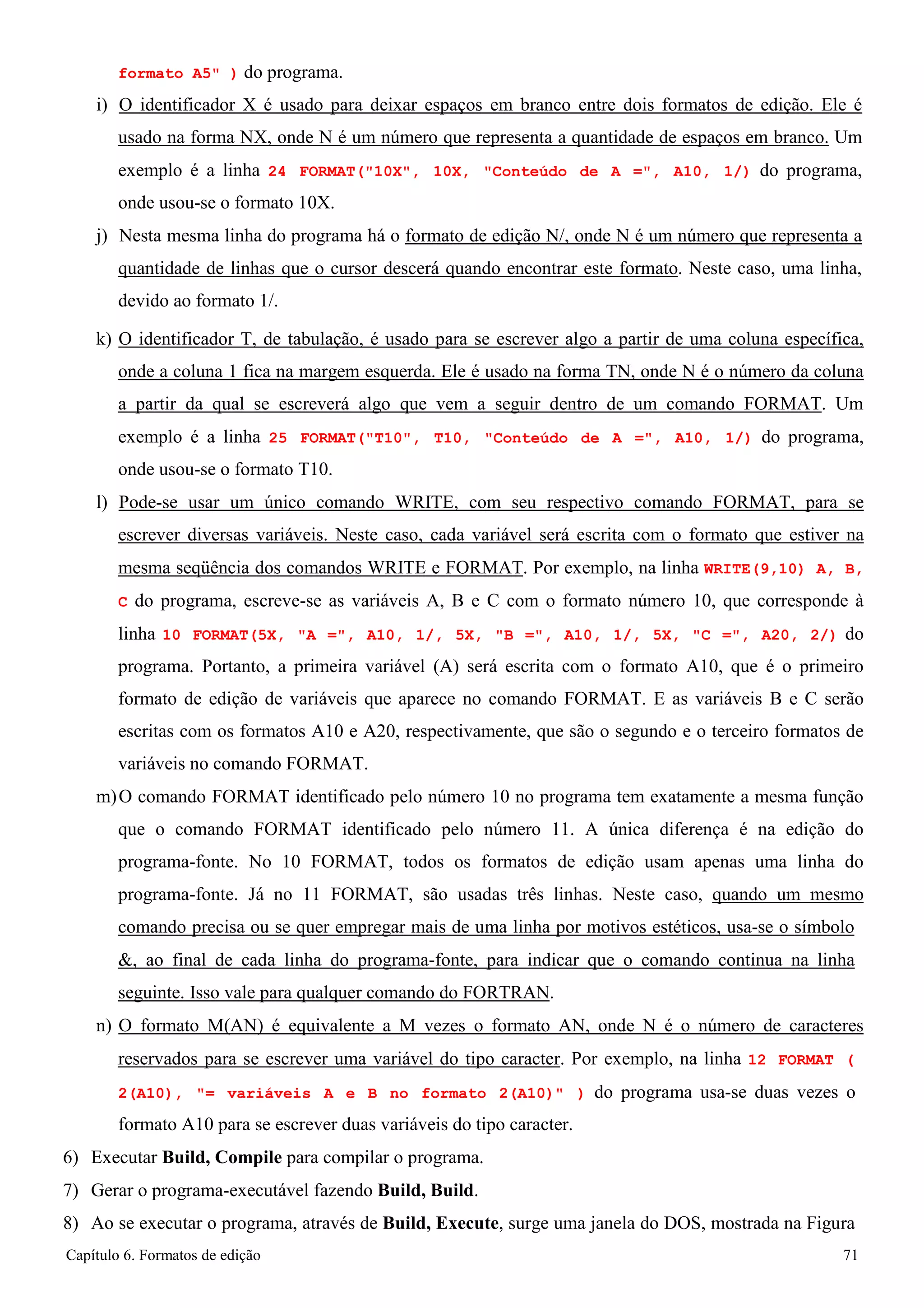 Capítulo 6. Formatos de edição 71 
formato A5 ) do programa. 
i) O identificador X é usado para deixar espaços em branco entre dois formatos de edição. Ele é usado na forma NX, onde N é um número que representa a quantidade de espaços em branco. Um exemplo é a linha 24 FORMAT(10X, 10X, Conteúdo de A =, A10, 1/) do programa, onde usou-se o formato 10X. 
j) Nesta mesma linha do programa há o formato de edição N/, onde N é um número que representa a quantidade de linhas que o cursor descerá quando encontrar este formato. Neste caso, uma linha, devido ao formato 1/. 
k) O identificador T, de tabulação, é usado para se escrever algo a partir de uma coluna específica, onde a coluna 1 fica na margem esquerda. Ele é usado na forma TN, onde N é o número da coluna a partir da qual se escreverá algo que vem a seguir dentro de um comando FORMAT. Um exemplo é a linha 25 FORMAT(T10, T10, Conteúdo de A =, A10, 1/) do programa, onde usou-se o formato T10. 
l) Pode-se usar um único comando WRITE, com seu respectivo comando FORMAT, para se escrever diversas variáveis. Neste caso, cada variável será escrita com o formato que estiver na mesma seqüência dos comandos WRITE e FORMAT. Por exemplo, na linha WRITE(9,10) A, B, C do programa, escreve-se as variáveis A, B e C com o formato número 10, que corresponde à linha 10 FORMAT(5X, A =, A10, 1/, 5X, B =, A10, 1/, 5X, C =, A20, 2/) do programa. Portanto, a primeira variável (A) será escrita com o formato A10, que é o primeiro formato de edição de variáveis que aparece no comando FORMAT. E as variáveis B e C serão escritas com os formatos A10 e A20, respectivamente, que são o segundo e o terceiro formatos de variáveis no comando FORMAT. 
m)O comando FORMAT identificado pelo número 10 no programa tem exatamente a mesma função que o comando FORMAT identificado pelo número 11. A única diferença é na edição do programa-fonte. No 10 FORMAT, todos os formatos de edição usam apenas uma linha do programa-fonte. Já no 11 FORMAT, são usadas três linhas. Neste caso, quando um mesmo comando precisa ou se quer empregar mais de uma linha por motivos estéticos, usa-se o símbolo 
, ao final de cada linha do programa-fonte, para indicar que o comando continua na linha seguinte. Isso vale para qualquer comando do FORTRAN. 
n) O formato M(AN) é equivalente a M vezes o formato AN, onde N é o número de caracteres reservados para se escrever uma variável do tipo caracter. Por exemplo, na linha 12 FORMAT ( 
2(A10), = variáveis A e B no formato 2(A10) ) do programa usa-se duas vezes o 
formato A10 para se escrever duas variáveis do tipo caracter. 
6) Executar Build, Compile para compilar o programa. 
7) Gerar o programa-executável fazendo Build, Build. 
8) Ao se executar o programa, através de Build, Execute, surge uma janela do DOS, mostrada na Figura  
