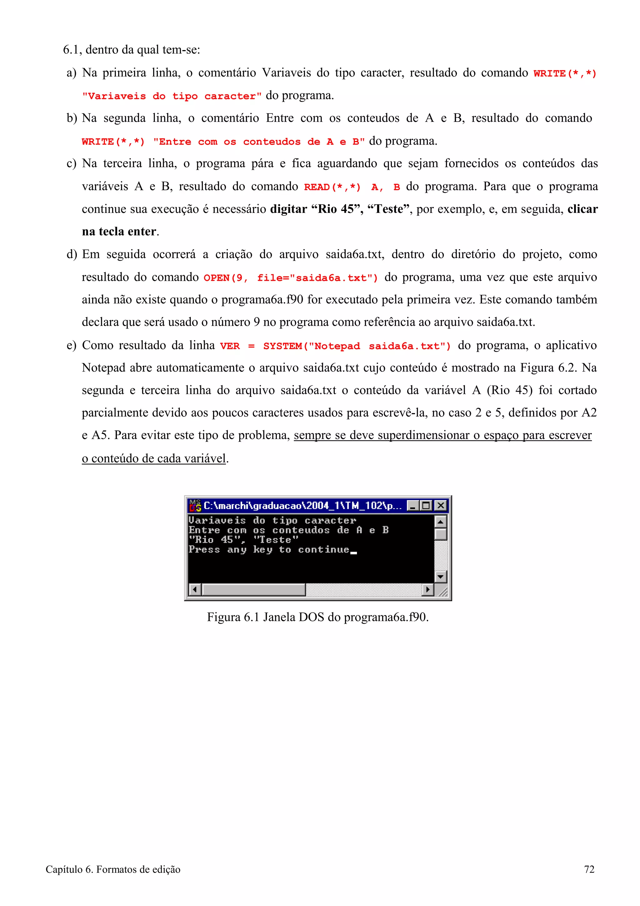 Capítulo 6. Formatos de edição 72 
6.1, dentro da qual tem-se: 
a) Na primeira linha, o comentário Variaveis do tipo caracter, resultado do comando WRITE(*,*) Variaveis do tipo caracter do programa. 
b) Na segunda linha, o comentário Entre com os conteudos de A e B, resultado do comando 
WRITE(*,*) Entre com os conteudos de A e B do programa. 
c) Na terceira linha, o programa pára e fica aguardando que sejam fornecidos os conteúdos das variáveis A e B, resultado do comando READ(*,*) A, B do programa. Para que o programa continue sua execução é necessário digitar “Rio 45”, “Teste”, por exemplo, e, em seguida, clicar na tecla enter. 
d) Em seguida ocorrerá a criação do arquivo saida6a.txt, dentro do diretório do projeto, como resultado do comando OPEN(9, file=saida6a.txt) do programa, uma vez que este arquivo ainda não existe quando o programa6a.f90 for executado pela primeira vez. Este comando também declara que será usado o número 9 no programa como referência ao arquivo saida6a.txt. 
e) Como resultado da linha VER = SYSTEM(Notepad saida6a.txt) do programa, o aplicativo Notepad abre automaticamente o arquivo saida6a.txt cujo conteúdo é mostrado na Figura 6.2. Na segunda e terceira linha do arquivo saida6a.txt o conteúdo da variável A (Rio 45) foi cortado parcialmente devido aos poucos caracteres usados para escrevê-la, no caso 2 e 5, definidos por A2 e A5. Para evitar este tipo de problema, sempre se deve superdimensionar o espaço para escrever 
o conteúdo de cada variável. 
Figura 6.1 Janela DOS do programa6a.f90.  
