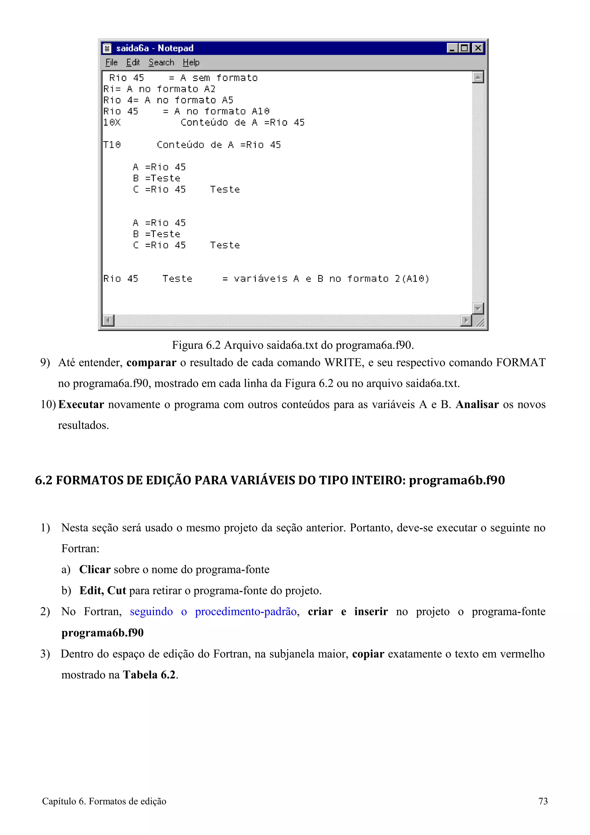 Capítulo 6. Formatos de edição 73 
Figura 6.2 Arquivo saida6a.txt do programa6a.f90. 
9) Até entender, comparar o resultado de cada comando WRITE, e seu respectivo comando FORMAT 
no programa6a.f90, mostrado em cada linha da Figura 6.2 ou no arquivo saida6a.txt. 
10) Executar novamente o programa com outros conteúdos para as variáveis A e B. Analisar os novos resultados. 
6.2 FORMATOS DE EDIÇÃO PARA VARIÁVEIS DO TIPO INTEIRO: programa6b.f90 
1) Nesta seção será usado o mesmo projeto da seção anterior. Portanto, deve-se executar o seguinte no 
Fortran: 
a) Clicar sobre o nome do programa-fonte 
b) Edit, Cut para retirar o programa-fonte do projeto. 
2) No Fortran, seguindo o procedimento-padrão, criar e inserir no projeto o programa-fonte 
programa6b.f90 
3) Dentro do espaço de edição do Fortran, na subjanela maior, copiar exatamente o texto em vermelho mostrado na Tabela 6.2.  