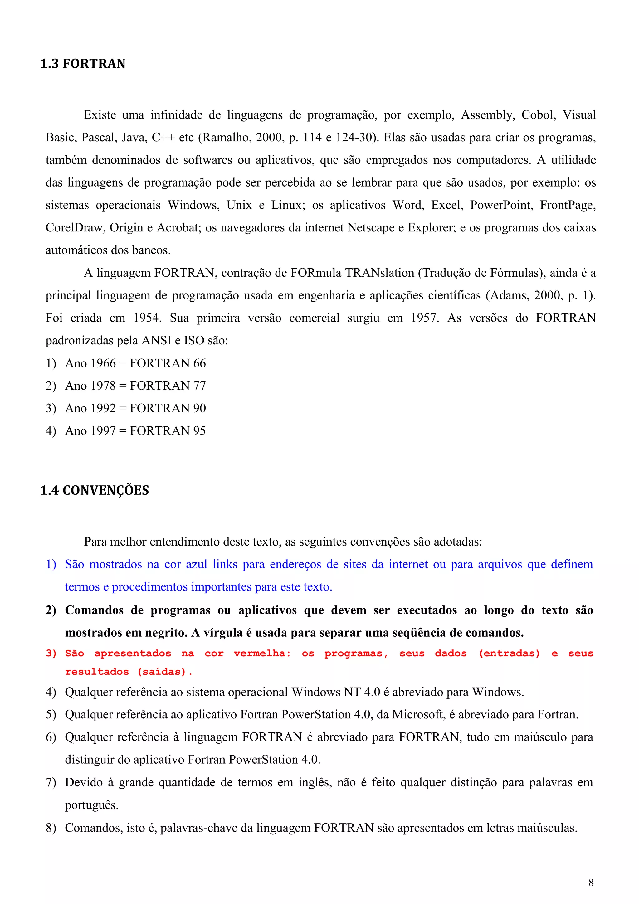 8 
1.3 FORTRAN 
Existe uma infinidade de linguagens de programação, por exemplo, Assembly, Cobol, Visual Basic, Pascal, Java, C++ etc (Ramalho, 2000, p. 114 e 124-30). Elas são usadas para criar os programas, também denominados de softwares ou aplicativos, que são empregados nos computadores. A utilidade das linguagens de programação pode ser percebida ao se lembrar para que são usados, por exemplo: os sistemas operacionais Windows, Unix e Linux; os aplicativos Word, Excel, PowerPoint, FrontPage, CorelDraw, Origin e Acrobat; os navegadores da internet Netscape e Explorer; e os programas dos caixas automáticos dos bancos. 
A linguagem FORTRAN, contração de FORmula TRANslation (Tradução de Fórmulas), ainda é a principal linguagem de programação usada em engenharia e aplicações científicas (Adams, 2000, p. 1). Foi criada em 1954. Sua primeira versão comercial surgiu em 1957. As versões do FORTRAN padronizadas pela ANSI e ISO são: 
1) Ano 1966 = FORTRAN 66 
2) Ano 1978 = FORTRAN 77 
3) Ano 1992 = FORTRAN 90 
4) Ano 1997 = FORTRAN 95 
1.4 CONVENÇÕES 
Para melhor entendimento deste texto, as seguintes convenções são adotadas: 
1) São mostrados na cor azul links para endereços de sites da internet ou para arquivos que definem termos e procedimentos importantes para este texto. 
2) Comandos de programas ou aplicativos que devem ser executados ao longo do texto são mostrados em negrito. A vírgula é usada para separar uma seqüência de comandos. 
3) São apresentados na cor vermelha: os programas, seus dados (entradas) e seus resultados (saídas). 
4) Qualquer referência ao sistema operacional Windows NT 4.0 é abreviado para Windows. 
5) Qualquer referência ao aplicativo Fortran PowerStation 4.0, da Microsoft, é abreviado para Fortran. 
6) Qualquer referência à linguagem FORTRAN é abreviado para FORTRAN, tudo em maiúsculo para distinguir do aplicativo Fortran PowerStation 4.0. 
7) Devido à grande quantidade de termos em inglês, não é feito qualquer distinção para palavras em português. 
8) Comandos, isto é, palavras-chave da linguagem FORTRAN são apresentados em letras maiúsculas.  