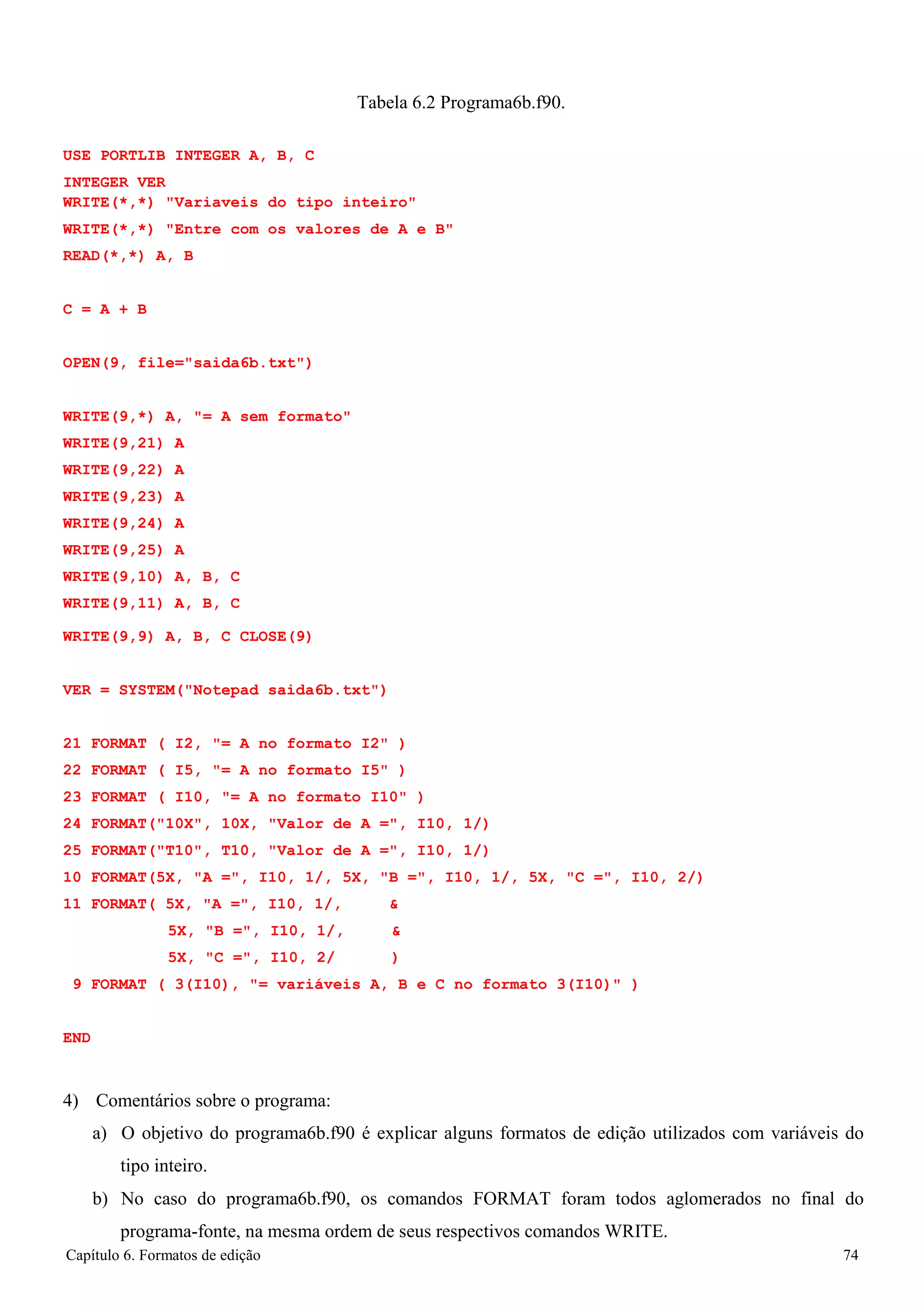 Capítulo 6. Formatos de edição 74 
Tabela 6.2 Programa6b.f90. 
USE PORTLIB INTEGER A, B, C 
INTEGER VER 
WRITE(*,*) Variaveis do tipo inteiro WRITE(*,*) Entre com os valores de A e B READ(*,*) A, B 
C = A + B 
OPEN(9, file=saida6b.txt) WRITE(9,*) A, = A sem formato 
WRITE(9,21) A WRITE(9,22) A WRITE(9,23) A WRITE(9,24) A WRITE(9,25) A WRITE(9,10) A, B, C WRITE(9,11) A, B, C 
WRITE(9,9) A, B, C CLOSE(9) 
VER = SYSTEM(Notepad saida6b.txt) 
21 FORMAT ( I2, = A no formato I2 ) 
22 FORMAT ( I5, = A no formato I5 ) 
23 FORMAT ( I10, = A no formato I10 ) 
24 FORMAT(10X, 10X, Valor de A =, I10, 1/) 
25 FORMAT(T10, T10, Valor de A =, I10, 1/) 
10 FORMAT(5X, A =, I10, 1/, 5X, B =, I10, 1/, 5X, C =, I10, 2/) 
11 FORMAT( 5X, A =, I10, 1/,  
5X, B =, I10, 1/,  
5X, C =, I10, 2/ ) 
9 FORMAT ( 3(I10), = variáveis A, B e C no formato 3(I10) ) 
END 
4) Comentários sobre o programa: 
a) O objetivo do programa6b.f90 é explicar alguns formatos de edição utilizados com variáveis do tipo inteiro. 
b) No caso do programa6b.f90, os comandos FORMAT foram todos aglomerados no final do programa-fonte, na mesma ordem de seus respectivos comandos WRITE.  