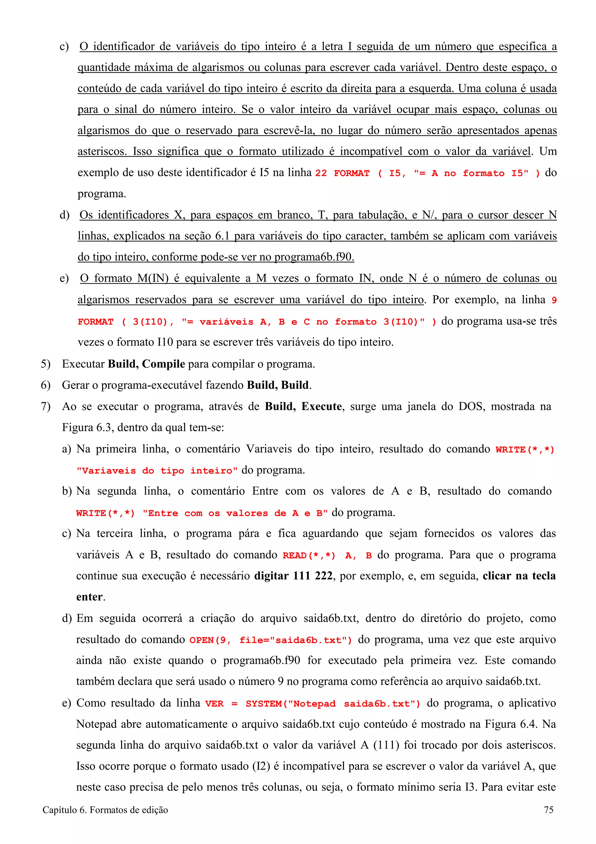 Capítulo 6. Formatos de edição 75 
c) O identificador de variáveis do tipo inteiro é a letra I seguida de um número que especifica a quantidade máxima de algarismos ou colunas para escrever cada variável. Dentro deste espaço, o conteúdo de cada variável do tipo inteiro é escrito da direita para a esquerda. Uma coluna é usada para o sinal do número inteiro. Se o valor inteiro da variável ocupar mais espaço, colunas ou algarismos do que o reservado para escrevê-la, no lugar do número serão apresentados apenas asteriscos. Isso significa que o formato utilizado é incompatível com o valor da variável. Um exemplo de uso deste identificador é I5 na linha 22 FORMAT ( I5, = A no formato I5 ) do programa. 
d) Os identificadores X, para espaços em branco, T, para tabulação, e N/, para o cursor descer N linhas, explicados na seção 6.1 para variáveis do tipo caracter, também se aplicam com variáveis do tipo inteiro, conforme pode-se ver no programa6b.f90. 
e) O formato M(IN) é equivalente a M vezes o formato IN, onde N é o número de colunas ou algarismos reservados para se escrever uma variável do tipo inteiro. Por exemplo, na linha 9 FORMAT ( 3(I10), = variáveis A, B e C no formato 3(I10) ) do programa usa-se três vezes o formato I10 para se escrever três variáveis do tipo inteiro. 
5) Executar Build, Compile para compilar o programa. 
6) Gerar o programa-executável fazendo Build, Build. 
7) Ao se executar o programa, através de Build, Execute, surge uma janela do DOS, mostrada na 
Figura 6.3, dentro da qual tem-se: 
a) Na primeira linha, o comentário Variaveis do tipo inteiro, resultado do comando WRITE(*,*) Variaveis do tipo inteiro do programa. 
b) Na segunda linha, o comentário Entre com os valores de A e B, resultado do comando 
WRITE(*,*) Entre com os valores de A e B do programa. 
c) Na terceira linha, o programa pára e fica aguardando que sejam fornecidos os valores das variáveis A e B, resultado do comando READ(*,*) A, B do programa. Para que o programa continue sua execução é necessário digitar 111 222, por exemplo, e, em seguida, clicar na tecla enter. 
d) Em seguida ocorrerá a criação do arquivo saida6b.txt, dentro do diretório do projeto, como resultado do comando OPEN(9, file=saida6b.txt) do programa, uma vez que este arquivo ainda não existe quando o programa6b.f90 for executado pela primeira vez. Este comando também declara que será usado o número 9 no programa como referência ao arquivo saida6b.txt. 
e) Como resultado da linha VER = SYSTEM(Notepad saida6b.txt) do programa, o aplicativo Notepad abre automaticamente o arquivo saida6b.txt cujo conteúdo é mostrado na Figura 6.4. Na segunda linha do arquivo saida6b.txt o valor da variável A (111) foi trocado por dois asteriscos. Isso ocorre porque o formato usado (I2) é incompatível para se escrever o valor da variável A, que neste caso precisa de pelo menos três colunas, ou seja, o formato mínimo seria I3. Para evitar este  