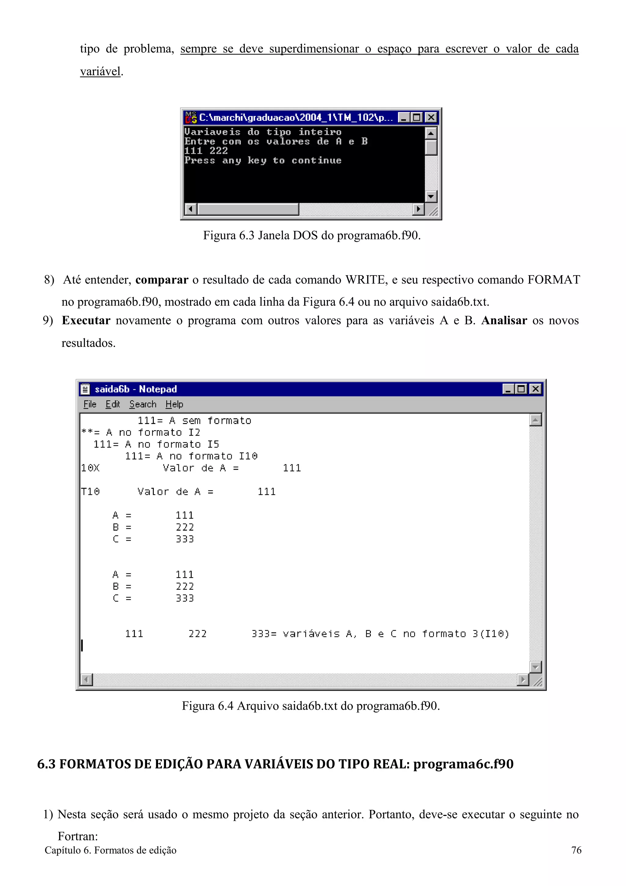Capítulo 6. Formatos de edição 76 
tipo de problema, sempre se deve superdimensionar o espaço para escrever o valor de cada 
variável. 
Figura 6.3 Janela DOS do programa6b.f90. 
8) Até entender, comparar o resultado de cada comando WRITE, e seu respectivo comando FORMAT 
no programa6b.f90, mostrado em cada linha da Figura 6.4 ou no arquivo saida6b.txt. 
9) Executar novamente o programa com outros valores para as variáveis A e B. Analisar os novos 
resultados. 
Figura 6.4 Arquivo saida6b.txt do programa6b.f90. 
6.3 FORMATOS DE EDIÇÃO PARA VARIÁVEIS DO TIPO REAL: programa6c.f90 
1) Nesta seção será usado o mesmo projeto da seção anterior. Portanto, deve-se executar o seguinte no 
Fortran:  