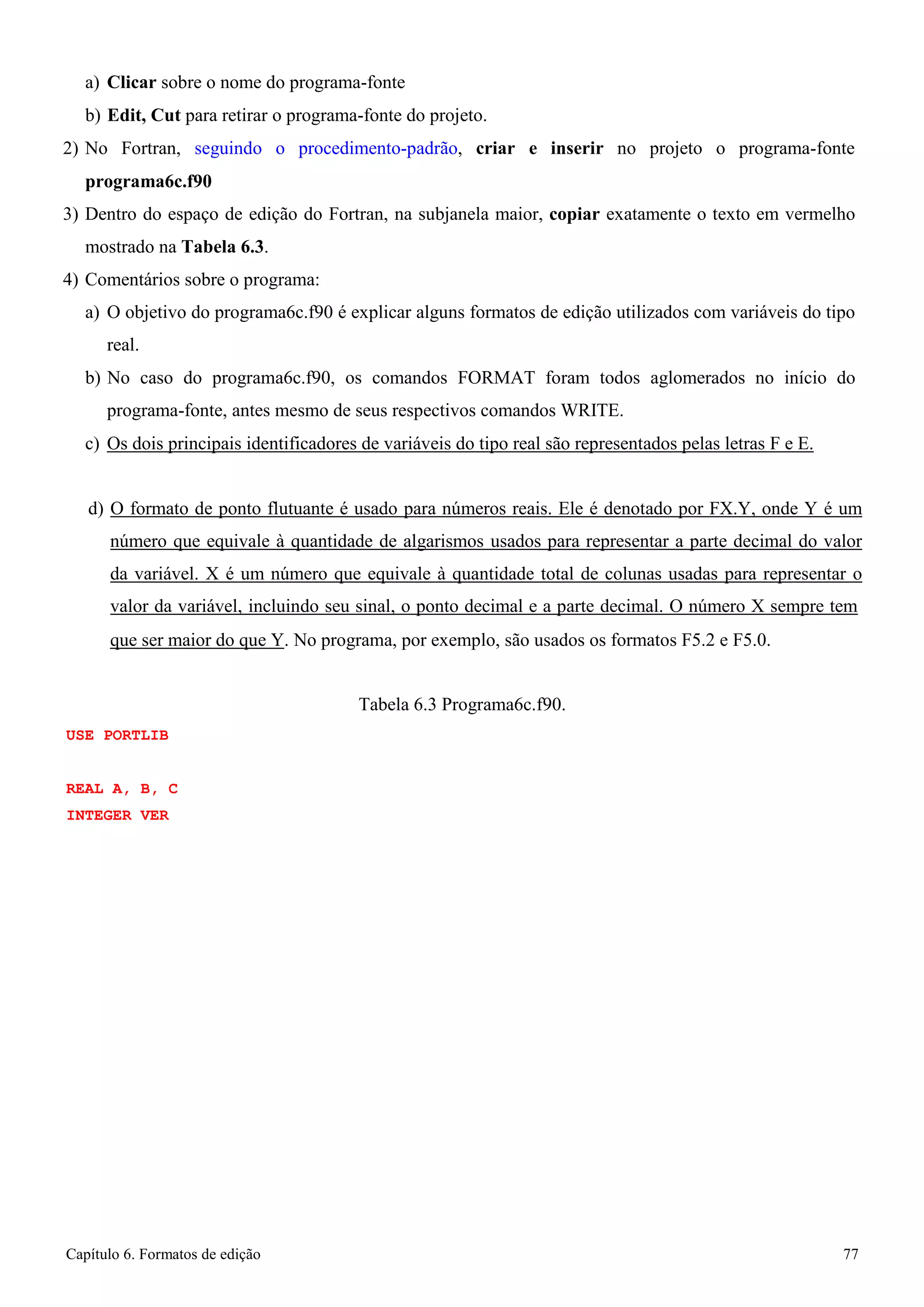 Capítulo 6. Formatos de edição 77 
a) Clicar sobre o nome do programa-fonte 
b) Edit, Cut para retirar o programa-fonte do projeto. 
2) No Fortran, seguindo o procedimento-padrão, criar e inserir no projeto o programa-fonte 
programa6c.f90 
3) Dentro do espaço de edição do Fortran, na subjanela maior, copiar exatamente o texto em vermelho mostrado na Tabela 6.3. 
4) Comentários sobre o programa: 
a) O objetivo do programa6c.f90 é explicar alguns formatos de edição utilizados com variáveis do tipo real. 
b) No caso do programa6c.f90, os comandos FORMAT foram todos aglomerados no início do programa-fonte, antes mesmo de seus respectivos comandos WRITE. 
c) Os dois principais identificadores de variáveis do tipo real são representados pelas letras F e E. 
d) O formato de ponto flutuante é usado para números reais. Ele é denotado por FX.Y, onde Y é um número que equivale à quantidade de algarismos usados para representar a parte decimal do valor da variável. X é um número que equivale à quantidade total de colunas usadas para representar o valor da variável, incluindo seu sinal, o ponto decimal e a parte decimal. O número X sempre tem 
que ser maior do que Y. No programa, por exemplo, são usados os formatos F5.2 e F5.0. 
USE PORTLIB REAL A, B, C 
INTEGER VER 
Tabela 6.3 Programa6c.f90.  