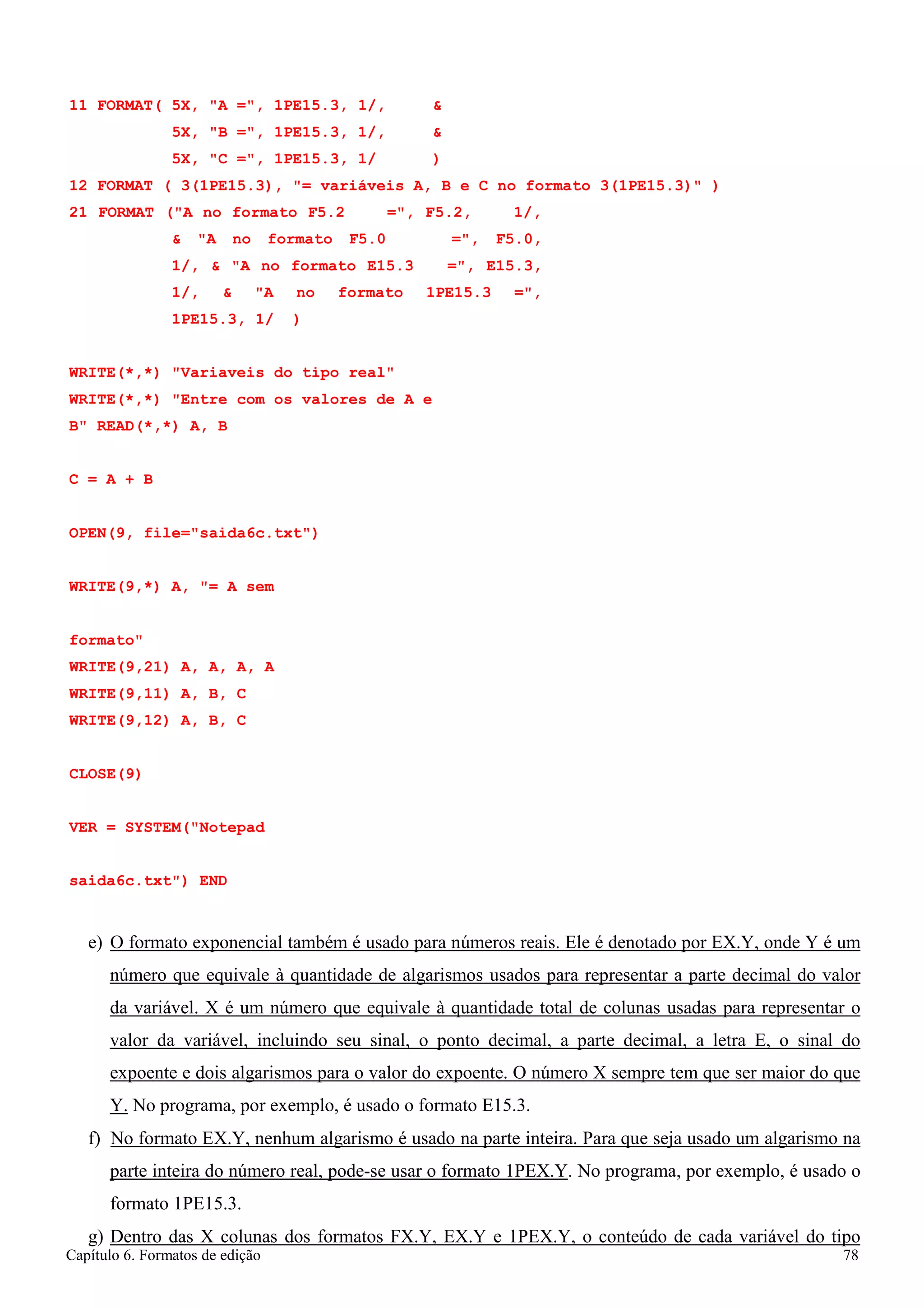 Capítulo 6. Formatos de edição 78 
11 FORMAT( 5X, A =, 1PE15.3, 1/,  
5X, B =, 1PE15.3, 1/,  
5X, C =, 1PE15.3, 1/ ) 
12 FORMAT ( 3(1PE15.3), = variáveis A, B e C no formato 3(1PE15.3) ) 
21 FORMAT (A no formato F5.2 =, F5.2, 1/,  A no formato F5.0 =, F5.0, 1/,  A no formato E15.3 =, E15.3, 1/,  A no formato 1PE15.3 =, 1PE15.3, 1/ ) 
WRITE(*,*) Variaveis do tipo real WRITE(*,*) Entre com os valores de A e B READ(*,*) A, B 
C = A + B 
OPEN(9, file=saida6c.txt) WRITE(9,*) A, = A sem formato 
WRITE(9,21) 
A, 
A, 
A, A 
WRITE(9,11) 
A, 
B, 
C 
WRITE(9,12) 
CLOSE(9) 
A, 
B, 
C 
VER = SYSTEM(Notepad saida6c.txt) END 
e) O formato exponencial também é usado para números reais. Ele é denotado por EX.Y, onde Y é um número que equivale à quantidade de algarismos usados para representar a parte decimal do valor da variável. X é um número que equivale à quantidade total de colunas usadas para representar o valor da variável, incluindo seu sinal, o ponto decimal, a parte decimal, a letra E, o sinal do expoente e dois algarismos para o valor do expoente. O número X sempre tem que ser maior do que Y. No programa, por exemplo, é usado o formato E15.3. 
f) No formato EX.Y, nenhum algarismo é usado na parte inteira. Para que seja usado um algarismo na parte inteira do número real, pode-se usar o formato 1PEX.Y. No programa, por exemplo, é usado o formato 1PE15.3. 
g) Dentro das X colunas dos formatos FX.Y, EX.Y e 1PEX.Y, o conteúdo de cada variável do tipo  