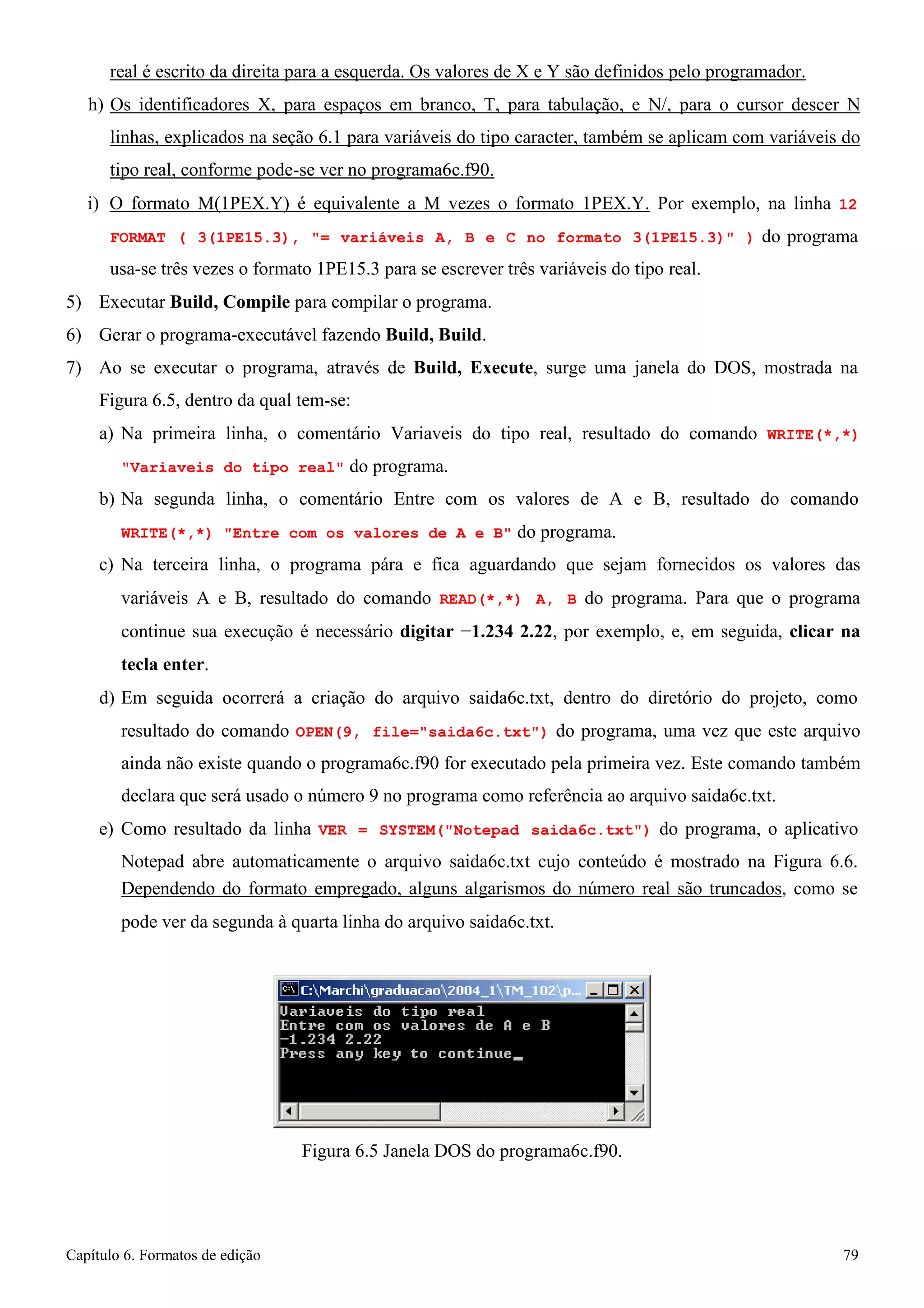 Capítulo 6. Formatos de edição 79 
real é escrito da direita para a esquerda. Os valores de X e Y são definidos pelo programador. 
h) Os identificadores X, para espaços em branco, T, para tabulação, e N/, para o cursor descer N linhas, explicados na seção 6.1 para variáveis do tipo caracter, também se aplicam com variáveis do tipo real, conforme pode-se ver no programa6c.f90. 
i) O formato M(1PEX.Y) é equivalente a M vezes o formato 1PEX.Y. Por exemplo, na linha 12 
FORMAT ( 3(1PE15.3), = variáveis A, B e C no formato 3(1PE15.3) ) do programa usa-se três vezes o formato 1PE15.3 para se escrever três variáveis do tipo real. 
5) Executar Build, Compile para compilar o programa. 
6) Gerar o programa-executável fazendo Build, Build. 
7) Ao se executar o programa, através de Build, Execute, surge uma janela do DOS, mostrada na 
Figura 6.5, dentro da qual tem-se: 
a) Na primeira linha, o comentário Variaveis do tipo real, resultado do comando WRITE(*,*) Variaveis do tipo real do programa. 
b) Na segunda linha, o comentário Entre com os valores de A e B, resultado do comando 
WRITE(*,*) Entre com os valores de A e B do programa. 
c) Na terceira linha, o programa pára e fica aguardando que sejam fornecidos os valores das variáveis A e B, resultado do comando READ(*,*) A, B do programa. Para que o programa continue sua execução é necessário digitar −1.234 2.22, por exemplo, e, em seguida, clicar na tecla enter. 
d) Em seguida ocorrerá a criação do arquivo saida6c.txt, dentro do diretório do projeto, como 
resultado do comando OPEN(9, file=saida6c.txt) do programa, uma vez que este arquivo ainda não existe quando o programa6c.f90 for executado pela primeira vez. Este comando também declara que será usado o número 9 no programa como referência ao arquivo saida6c.txt. 
e) Como resultado da linha VER = SYSTEM(Notepad saida6c.txt) do programa, o aplicativo 
Notepad abre automaticamente o arquivo saida6c.txt cujo conteúdo é mostrado na Figura 6.6. 
Dependendo do formato empregado, alguns algarismos do número real são truncados, como se 
pode ver da segunda à quarta linha do arquivo saida6c.txt. 
Figura 6.5 Janela DOS do programa6c.f90.  
