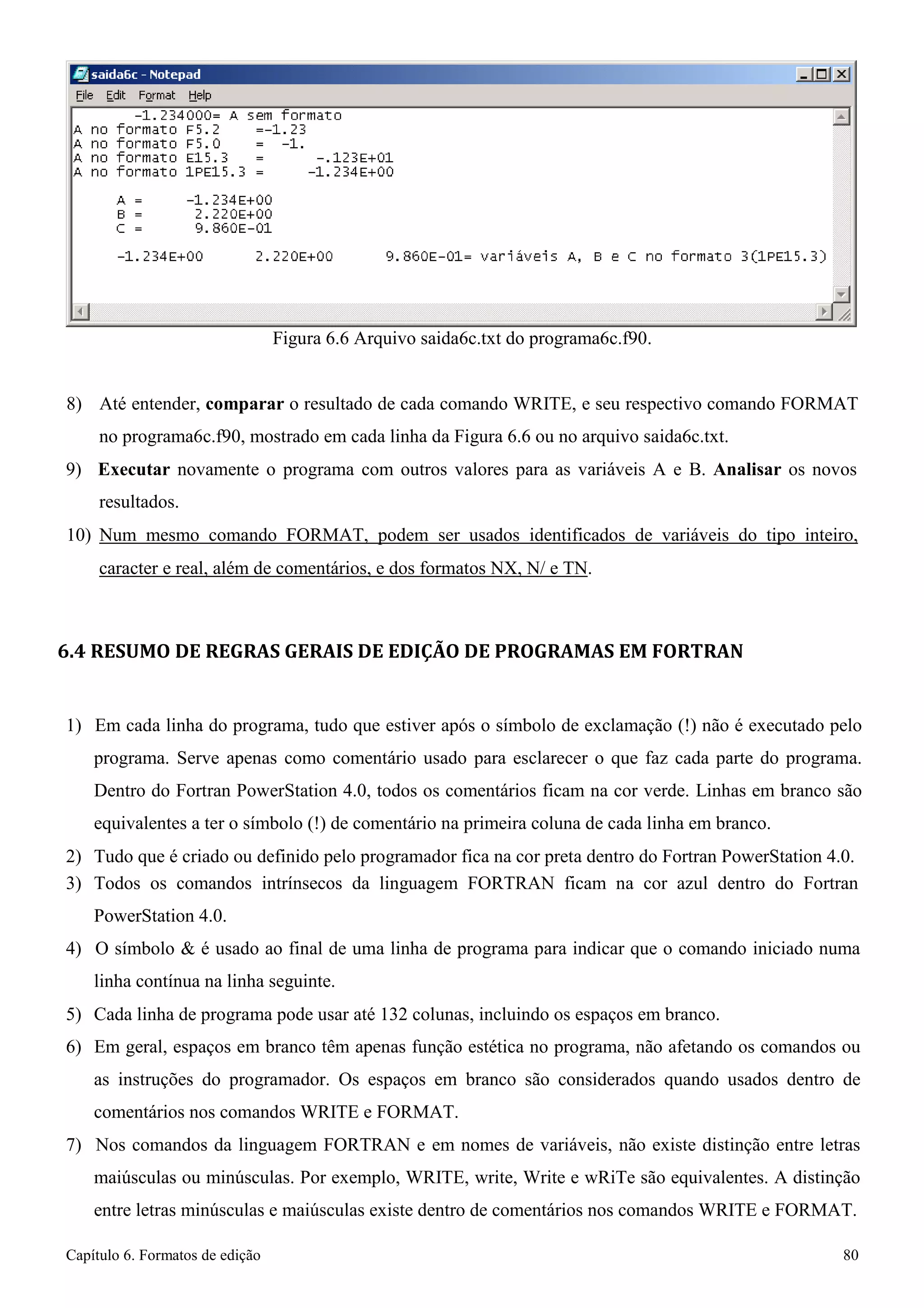 Capítulo 6. Formatos de edição 80 
Figura 6.6 Arquivo saida6c.txt do programa6c.f90. 
8) Até entender, comparar o resultado de cada comando WRITE, e seu respectivo comando FORMAT 
no programa6c.f90, mostrado em cada linha da Figura 6.6 ou no arquivo saida6c.txt. 
9) Executar novamente o programa com outros valores para as variáveis A e B. Analisar os novos resultados. 
10) Num mesmo comando FORMAT, podem ser usados identificados de variáveis do tipo inteiro, 
caracter e real, além de comentários, e dos formatos NX, N/ e TN. 
6.4 RESUMO DE REGRAS GERAIS DE EDIÇÃO DE PROGRAMAS EM FORTRAN 
1) Em cada linha do programa, tudo que estiver após o símbolo de exclamação (!) não é executado pelo programa. Serve apenas como comentário usado para esclarecer o que faz cada parte do programa. Dentro do Fortran PowerStation 4.0, todos os comentários ficam na cor verde. Linhas em branco são equivalentes a ter o símbolo (!) de comentário na primeira coluna de cada linha em branco. 
2) Tudo que é criado ou definido pelo programador fica na cor preta dentro do Fortran PowerStation 4.0. 
3) Todos os comandos intrínsecos da linguagem FORTRAN ficam na cor azul dentro do Fortran 
PowerStation 4.0. 
4) O símbolo  é usado ao final de uma linha de programa para indicar que o comando iniciado numa linha contínua na linha seguinte. 
5) Cada linha de programa pode usar até 132 colunas, incluindo os espaços em branco. 
6) Em geral, espaços em branco têm apenas função estética no programa, não afetando os comandos ou as instruções do programador. Os espaços em branco são considerados quando usados dentro de comentários nos comandos WRITE e FORMAT. 
7) Nos comandos da linguagem FORTRAN e em nomes de variáveis, não existe distinção entre letras maiúsculas ou minúsculas. Por exemplo, WRITE, write, Write e wRiTe são equivalentes. A distinção entre letras minúsculas e maiúsculas existe dentro de comentários nos comandos WRITE e FORMAT.  