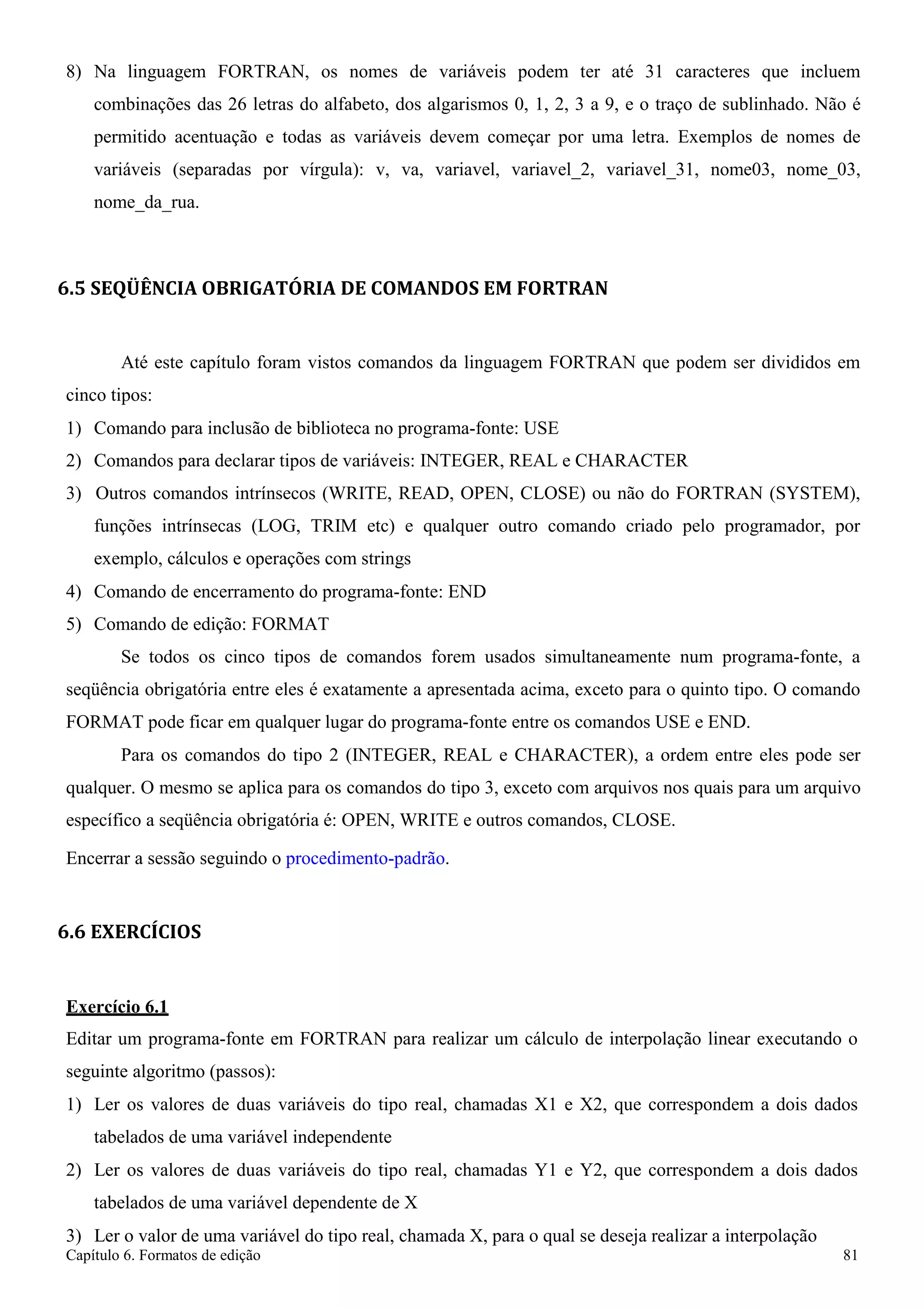 Capítulo 6. Formatos de edição 81 
8) Na linguagem FORTRAN, os nomes de variáveis podem ter até 31 caracteres que incluem combinações das 26 letras do alfabeto, dos algarismos 0, 1, 2, 3 a 9, e o traço de sublinhado. Não é permitido acentuação e todas as variáveis devem começar por uma letra. Exemplos de nomes de variáveis (separadas por vírgula): v, va, variavel, variavel_2, variavel_31, nome03, nome_03, nome_da_rua. 
6.5 SEQÜÊNCIA OBRIGATÓRIA DE COMANDOS EM FORTRAN 
Até este capítulo foram vistos comandos da linguagem FORTRAN que podem ser divididos em cinco tipos: 
1) Comando para inclusão de biblioteca no programa-fonte: USE 
2) Comandos para declarar tipos de variáveis: INTEGER, REAL e CHARACTER 
3) Outros comandos intrínsecos (WRITE, READ, OPEN, CLOSE) ou não do FORTRAN (SYSTEM), funções intrínsecas (LOG, TRIM etc) e qualquer outro comando criado pelo programador, por exemplo, cálculos e operações com strings 
4) Comando de encerramento do programa-fonte: END 
5) Comando de edição: FORMAT 
Se todos os cinco tipos de comandos forem usados simultaneamente num programa-fonte, a seqüência obrigatória entre eles é exatamente a apresentada acima, exceto para o quinto tipo. O comando FORMAT pode ficar em qualquer lugar do programa-fonte entre os comandos USE e END. 
Para os comandos do tipo 2 (INTEGER, REAL e CHARACTER), a ordem entre eles pode ser qualquer. O mesmo se aplica para os comandos do tipo 3, exceto com arquivos nos quais para um arquivo específico a seqüência obrigatória é: OPEN, WRITE e outros comandos, CLOSE. 
Encerrar a sessão seguindo o procedimento-padrão. 
6.6 EXERCÍCIOS 
Exercício 6.1 
Editar um programa-fonte em FORTRAN para realizar um cálculo de interpolação linear executando o seguinte algoritmo (passos): 
1) Ler os valores de duas variáveis do tipo real, chamadas X1 e X2, que correspondem a dois dados tabelados de uma variável independente 
2) Ler os valores de duas variáveis do tipo real, chamadas Y1 e Y2, que correspondem a dois dados tabelados de uma variável dependente de X 
3) Ler o valor de uma variável do tipo real, chamada X, para o qual se deseja realizar a interpolação  