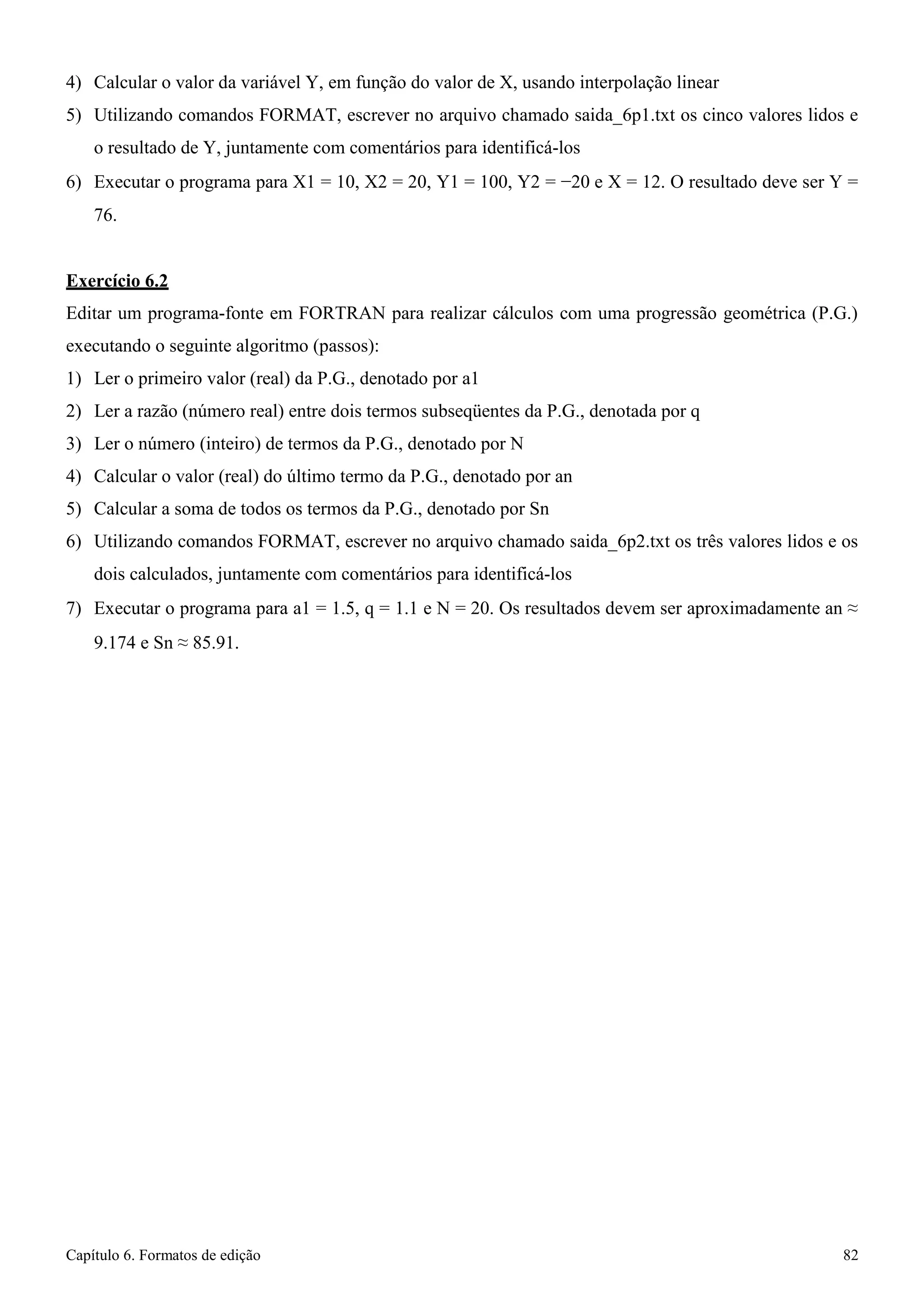 Capítulo 6. Formatos de edição 82 
4) Calcular o valor da variável Y, em função do valor de X, usando interpolação linear 
5) Utilizando comandos FORMAT, escrever no arquivo chamado saida_6p1.txt os cinco valores lidos e o resultado de Y, juntamente com comentários para identificá-los 
6) Executar o programa para X1 = 10, X2 = 20, Y1 = 100, Y2 = −20 e X = 12. O resultado deve ser Y = 
76. 
Exercício 6.2 
Editar um programa-fonte em FORTRAN para realizar cálculos com uma progressão geométrica (P.G.) 
executando o seguinte algoritmo (passos): 
1) Ler o primeiro valor (real) da P.G., denotado por a1 
2) Ler a razão (número real) entre dois termos subseqüentes da P.G., denotada por q 
3) Ler o número (inteiro) de termos da P.G., denotado por N 
4) Calcular o valor (real) do último termo da P.G., denotado por an 
5) Calcular a soma de todos os termos da P.G., denotado por Sn 
6) Utilizando comandos FORMAT, escrever no arquivo chamado saida_6p2.txt os três valores lidos e os dois calculados, juntamente com comentários para identificá-los 
7) Executar o programa para a1 = 1.5, q = 1.1 e N = 20. Os resultados devem ser aproximadamente an ≈ 
9.174 e Sn ≈ 85.91.  