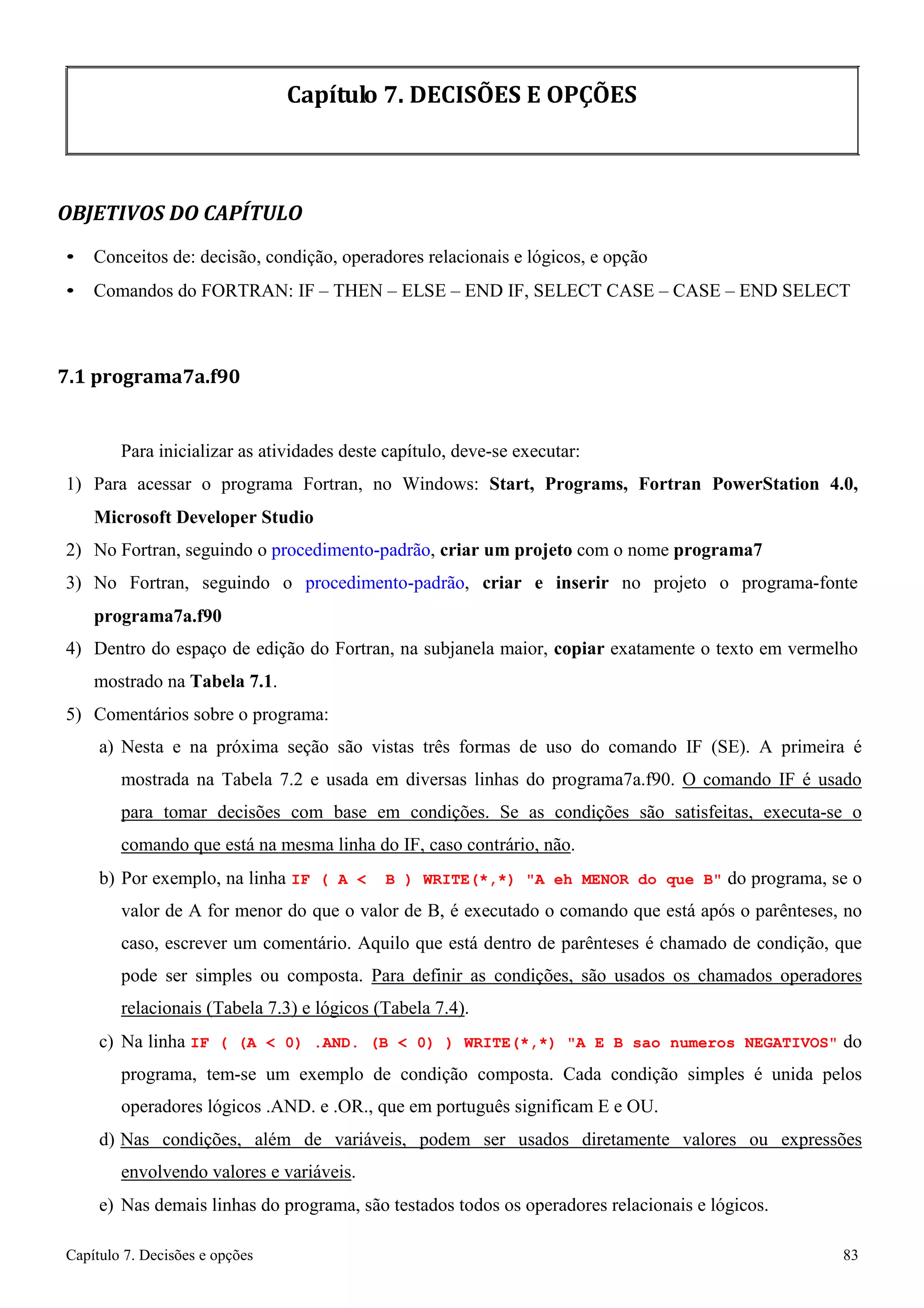 Capítulo 7. Decisões e opções 83 
Capítulo 7. DECISÕES E OPÇÕES 
OBJETIVOS DO CAPÍTULO 
• Conceitos de: decisão, condição, operadores relacionais e lógicos, e opção 
• Comandos do FORTRAN: IF – THEN – ELSE – END IF, SELECT CASE – CASE – END SELECT 
7.1 programa7a.f90 
Para inicializar as atividades deste capítulo, deve-se executar: 
1) Para acessar o programa Fortran, no Windows: Start, Programs, Fortran PowerStation 4.0, Microsoft Developer Studio 
2) No Fortran, seguindo o procedimento-padrão, criar um projeto com o nome programa7 
3) No Fortran, seguindo o procedimento-padrão, criar e inserir no projeto o programa-fonte 
programa7a.f90 
4) Dentro do espaço de edição do Fortran, na subjanela maior, copiar exatamente o texto em vermelho mostrado na Tabela 7.1. 
5) Comentários sobre o programa: 
a) Nesta e na próxima seção são vistas três formas de uso do comando IF (SE). A primeira é mostrada na Tabela 7.2 e usada em diversas linhas do programa7a.f90. O comando IF é usado para tomar decisões com base em condições. Se as condições são satisfeitas, executa-se o comando que está na mesma linha do IF, caso contrário, não. 
b) Por exemplo, na linha IF ( A  B ) WRITE(*,*) A eh MENOR do que B do programa, se o valor de A for menor do que o valor de B, é executado o comando que está após o parênteses, no caso, escrever um comentário. Aquilo que está dentro de parênteses é chamado de condição, que pode ser simples ou composta. Para definir as condições, são usados os chamados operadores relacionais (Tabela 7.3) e lógicos (Tabela 7.4). 
c) Na linha IF ( (A  0) .AND. (B  0) ) WRITE(*,*) A E B sao numeros NEGATIVOS do programa, tem-se um exemplo de condição composta. Cada condição simples é unida pelos operadores lógicos .AND. e .OR., que em português significam E e OU. 
d) Nas condições, além de variáveis, podem ser usados diretamente valores ou expressões envolvendo valores e variáveis. 
e) Nas demais linhas do programa, são testados todos os operadores relacionais e lógicos.  