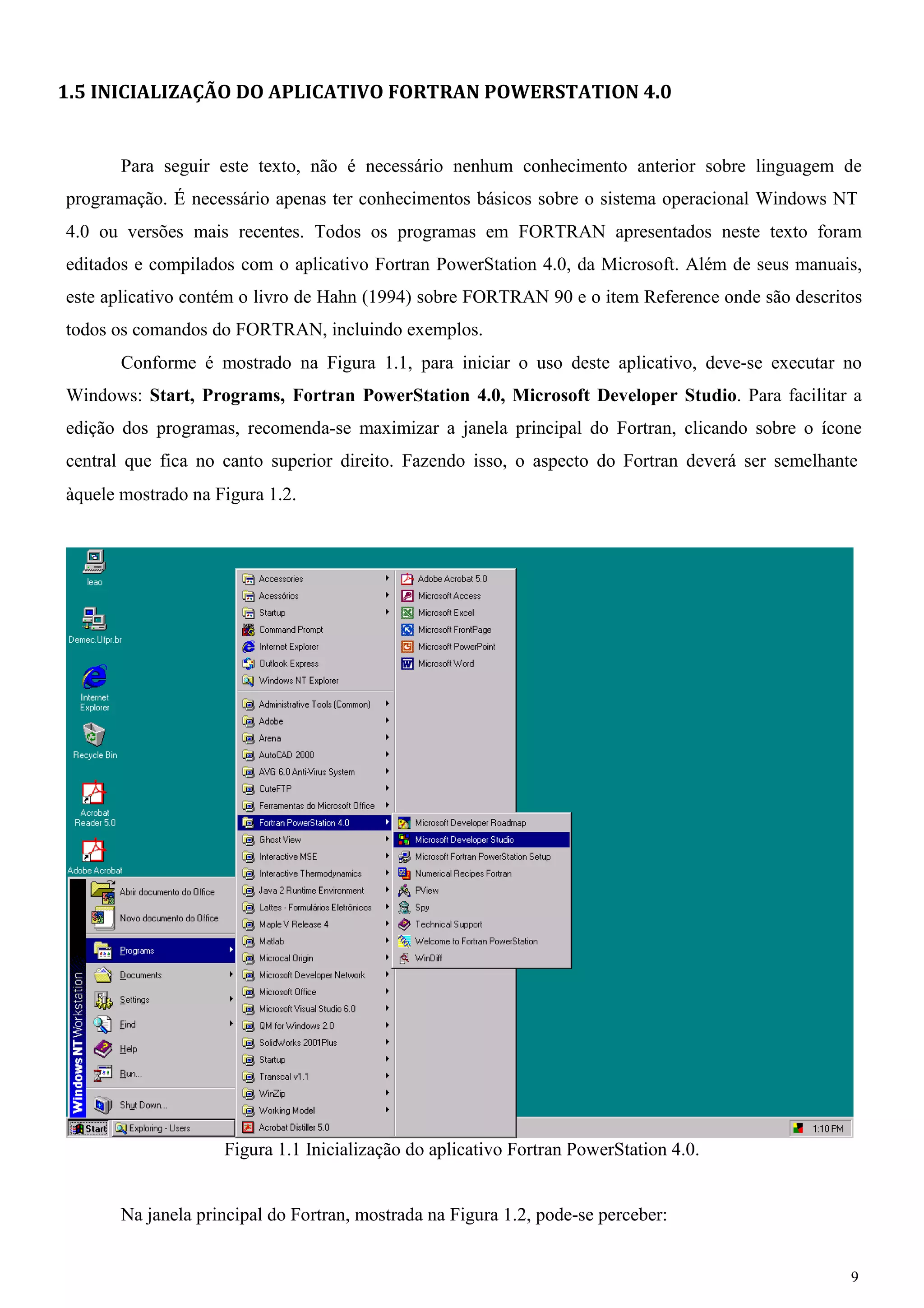 9 
1.5 INICIALIZAÇÃO DO APLICATIVO FORTRAN POWERSTATION 4.0 
Para seguir este texto, não é necessário nenhum conhecimento anterior sobre linguagem de programação. É necessário apenas ter conhecimentos básicos sobre o sistema operacional Windows NT 
4.0 ou versões mais recentes. Todos os programas em FORTRAN apresentados neste texto foram editados e compilados com o aplicativo Fortran PowerStation 4.0, da Microsoft. Além de seus manuais, este aplicativo contém o livro de Hahn (1994) sobre FORTRAN 90 e o item Reference onde são descritos todos os comandos do FORTRAN, incluindo exemplos. 
Conforme é mostrado na Figura 1.1, para iniciar o uso deste aplicativo, deve-se executar no Windows: Start, Programs, Fortran PowerStation 4.0, Microsoft Developer Studio. Para facilitar a edição dos programas, recomenda-se maximizar a janela principal do Fortran, clicando sobre o ícone central que fica no canto superior direito. Fazendo isso, o aspecto do Fortran deverá ser semelhante 
àquele mostrado na Figura 1.2. 
Figura 1.1 Inicialização do aplicativo Fortran PowerStation 4.0. Na janela principal do Fortran, mostrada na Figura 1.2, pode-se perceber:  