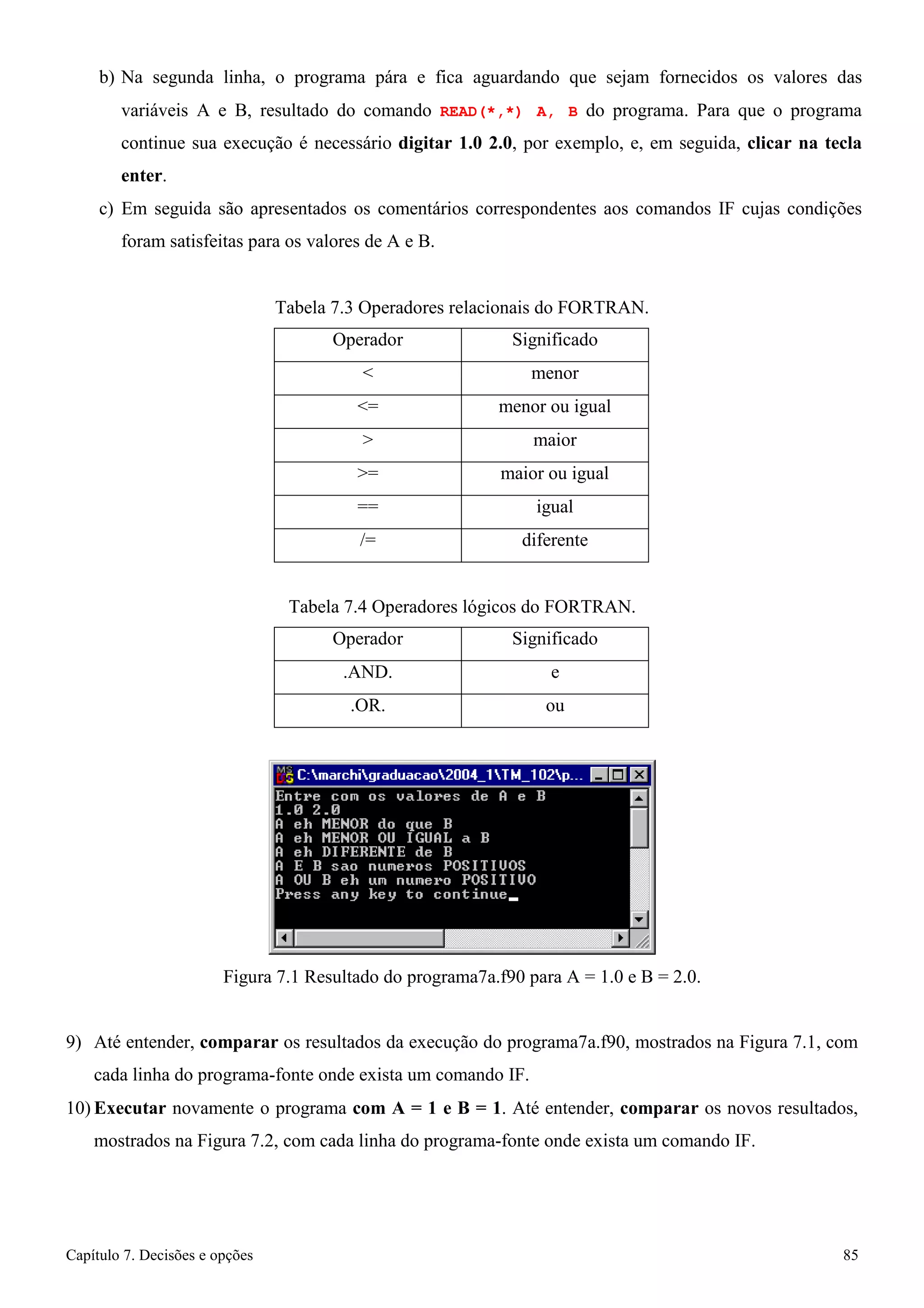 Capítulo 7. Decisões e opções 85 
b) Na segunda linha, o programa pára e fica aguardando que sejam fornecidos os valores das variáveis A e B, resultado do comando READ(*,*) A, B do programa. Para que o programa continue sua execução é necessário digitar 1.0 2.0, por exemplo, e, em seguida, clicar na tecla enter. 
c) Em seguida são apresentados os comentários correspondentes aos comandos IF cujas condições foram satisfeitas para os valores de A e B. 
Tabela 7.3 Operadores relacionais do FORTRAN. 
Operador 
Significado 
 
menor 
= 
menor ou igual 
 
maior 
= 
maior ou igual 
== 
igual 
/= 
diferente 
Tabela 7.4 Operadores lógicos do FORTRAN. 
Operador 
Significado 
.AND. 
e 
.OR. 
ou 
Figura 7.1 Resultado do programa7a.f90 para A = 1.0 e B = 2.0. 
9) Até entender, comparar os resultados da execução do programa7a.f90, mostrados na Figura 7.1, com cada linha do programa-fonte onde exista um comando IF. 
10) Executar novamente o programa com A = 1 e B = 1. Até entender, comparar os novos resultados, mostrados na Figura 7.2, com cada linha do programa-fonte onde exista um comando IF.  