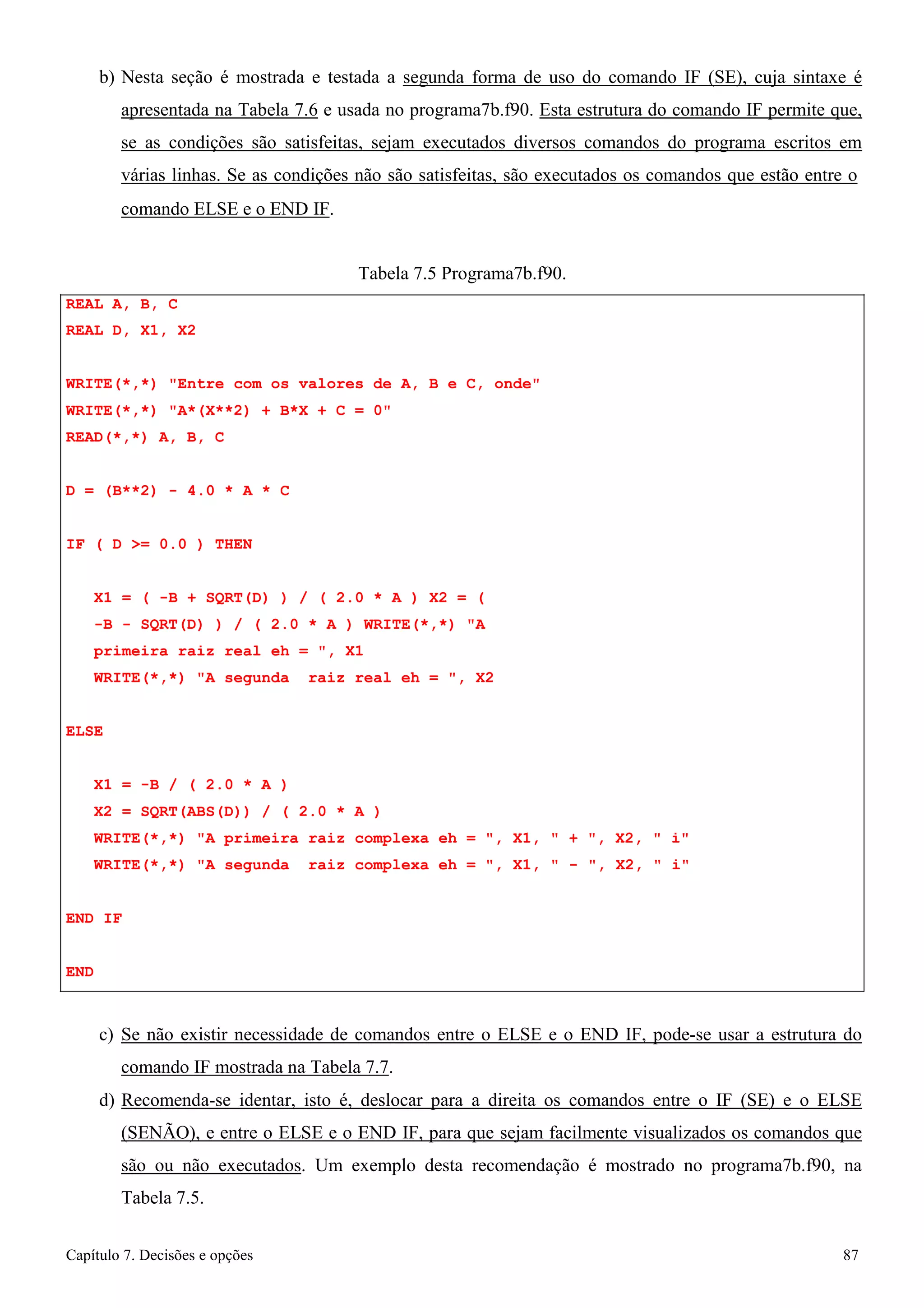 Capítulo 7. Decisões e opções 87 
b) Nesta seção é mostrada e testada a segunda forma de uso do comando IF (SE), cuja sintaxe é apresentada na Tabela 7.6 e usada no programa7b.f90. Esta estrutura do comando IF permite que, se as condições são satisfeitas, sejam executados diversos comandos do programa escritos em várias linhas. Se as condições não são satisfeitas, são executados os comandos que estão entre o 
comando ELSE e o END IF. 
REAL A, B, C REAL D, X1, X2 
Tabela 7.5 Programa7b.f90. 
WRITE(*,*) Entre com os valores de A, B e C, onde WRITE(*,*) A*(X**2) + B*X + C = 0 
READ(*,*) A, B, C 
D = (B**2) - 4.0 * A * C IF ( D = 0.0 ) THEN 
X1 = ( -B + SQRT(D) ) / ( 2.0 * A ) X2 = ( -B - SQRT(D) ) / ( 2.0 * A ) WRITE(*,*) A primeira raiz real eh = , X1 
WRITE(*,*) A segunda raiz real eh = , X2 
ELSE 
X1 = -B / ( 2.0 * A ) 
X2 = SQRT(ABS(D)) / ( 2.0 * A ) 
WRITE(*,*) A primeira raiz complexa eh = , X1,  + , X2,  i WRITE(*,*) A segunda raiz complexa eh = , X1,  - , X2,  i 
END IF 
END 
c) Se não existir necessidade de comandos entre o ELSE e o END IF, pode-se usar a estrutura do comando IF mostrada na Tabela 7.7. 
d) Recomenda-se identar, isto é, deslocar para a direita os comandos entre o IF (SE) e o ELSE (SENÃO), e entre o ELSE e o END IF, para que sejam facilmente visualizados os comandos que são ou não executados. Um exemplo desta recomendação é mostrado no programa7b.f90, na Tabela 7.5.  