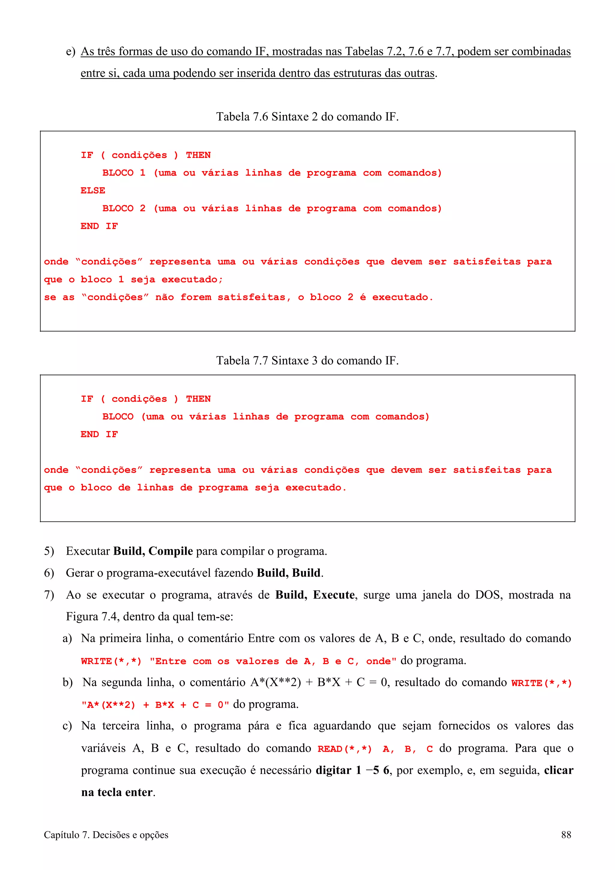 Capítulo 7. Decisões e opções 88 
e) As três formas de uso do comando IF, mostradas nas Tabelas 7.2, 7.6 e 7.7, podem ser combinadas entre si, cada uma podendo ser inserida dentro das estruturas das outras. 
Tabela 7.6 Sintaxe 2 do comando IF. 
IF ( condições ) THEN 
BLOCO 1 (uma ou várias linhas de programa com comandos) ELSE 
BLOCO 2 (uma ou várias linhas de programa com comandos) END IF 
onde “condições” representa uma ou várias condições que devem ser satisfeitas para que o bloco 1 seja executado; 
se as “condições” não forem satisfeitas, o bloco 2 é executado. 
Tabela 7.7 Sintaxe 3 do comando IF. 
IF ( condições ) THEN 
BLOCO (uma ou várias linhas de programa com comandos) END IF 
onde “condições” representa uma ou várias condições que devem ser satisfeitas para que o bloco de linhas de programa seja executado. 
5) Executar Build, Compile para compilar o programa. 
6) Gerar o programa-executável fazendo Build, Build. 
7) Ao se executar o programa, através de Build, Execute, surge uma janela do DOS, mostrada na 
Figura 7.4, dentro da qual tem-se: 
a) Na primeira linha, o comentário Entre com os valores de A, B e C, onde, resultado do comando 
WRITE(*,*) Entre com os valores de A, B e C, onde do programa. 
b) Na segunda linha, o comentário A*(X**2) + B*X + C = 0, resultado do comando WRITE(*,*) A*(X**2) + B*X + C = 0 do programa. 
c) Na terceira linha, o programa pára e fica aguardando que sejam fornecidos os valores das variáveis A, B e C, resultado do comando READ(*,*) A, B, C do programa. Para que o programa continue sua execução é necessário digitar 1 −5 6, por exemplo, e, em seguida, clicar na tecla enter.  