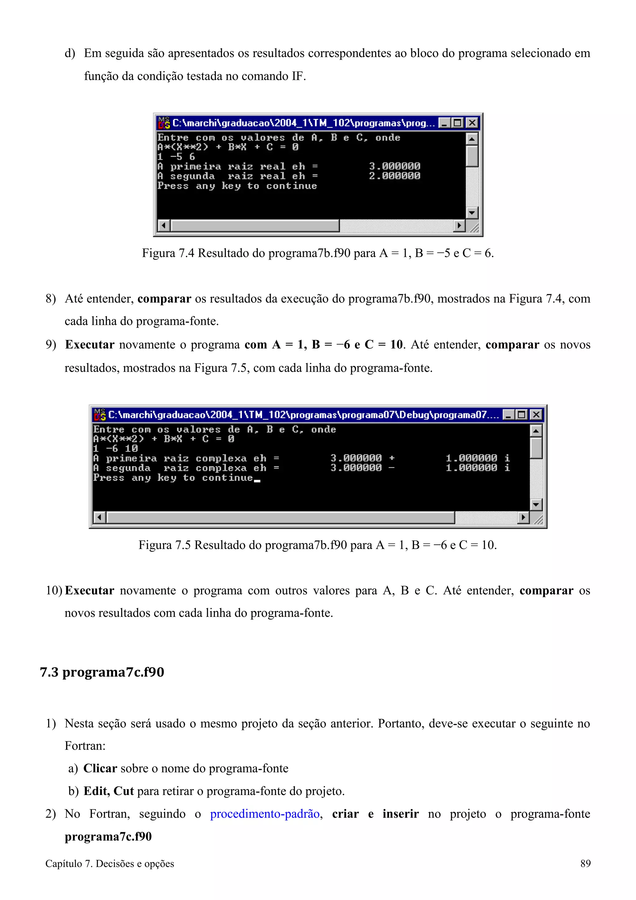 Capítulo 7. Decisões e opções 89 
d) Em seguida são apresentados os resultados correspondentes ao bloco do programa selecionado em 
função da condição testada no comando IF. 
Figura 7.4 Resultado do programa7b.f90 para A = 1, B = −5 e C = 6. 
8) Até entender, comparar os resultados da execução do programa7b.f90, mostrados na Figura 7.4, com cada linha do programa-fonte. 
9) Executar novamente o programa com A = 1, B = −6 e C = 10. Até entender, comparar os novos 
resultados, mostrados na Figura 7.5, com cada linha do programa-fonte. 
Figura 7.5 Resultado do programa7b.f90 para A = 1, B = −6 e C = 10. 
10) Executar novamente o programa com outros valores para A, B e C. Até entender, comparar os novos resultados com cada linha do programa-fonte. 
7.3 programa7c.f90 
1) Nesta seção será usado o mesmo projeto da seção anterior. Portanto, deve-se executar o seguinte no 
Fortran: 
a) Clicar sobre o nome do programa-fonte 
b) Edit, Cut para retirar o programa-fonte do projeto. 
2) No Fortran, seguindo o procedimento-padrão, criar e inserir no projeto o programa-fonte 
programa7c.f90  