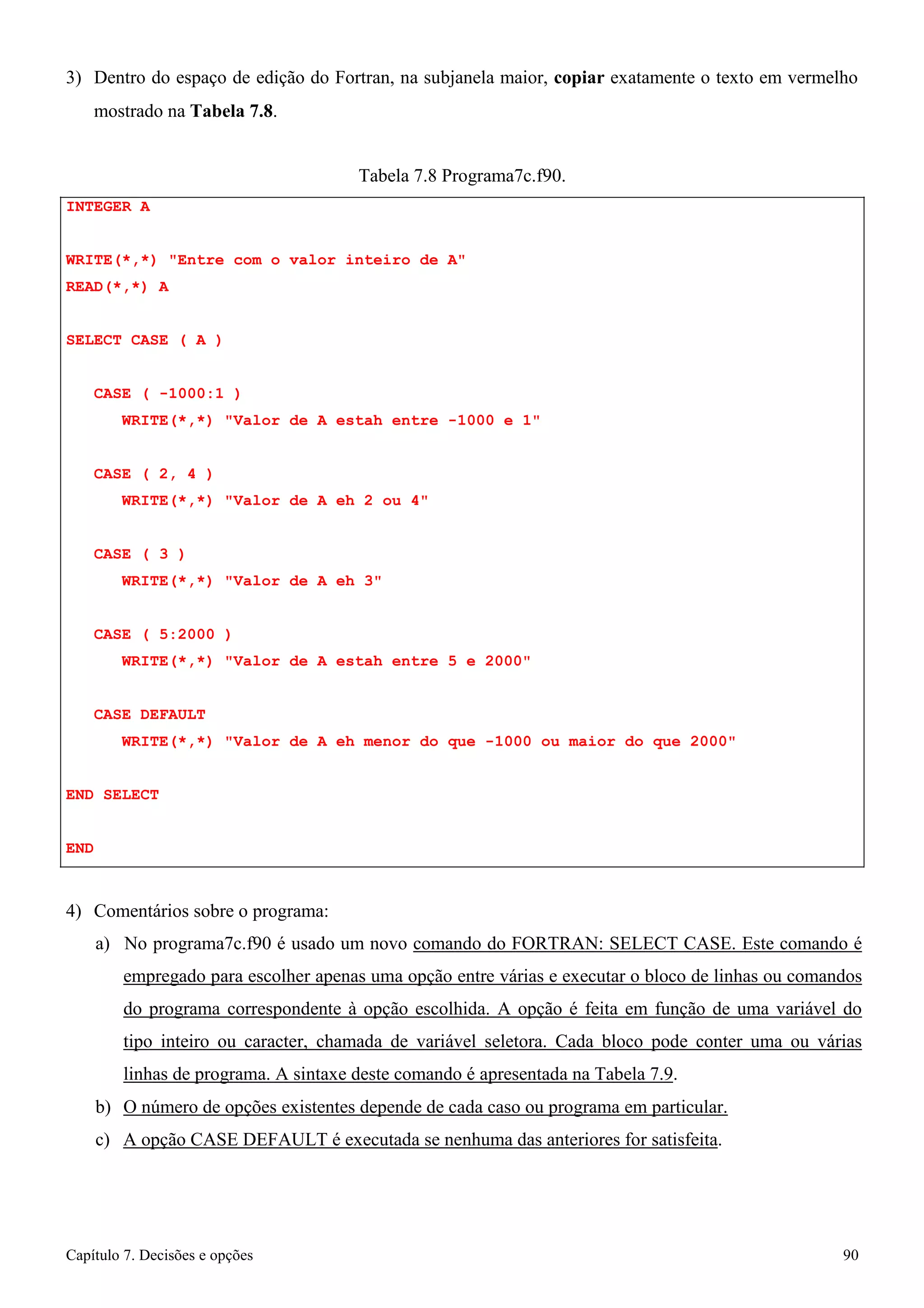 Capítulo 7. Decisões e opções 90 
3) Dentro do espaço de edição do Fortran, na subjanela maior, copiar exatamente o texto em vermelho 
mostrado na Tabela 7.8. 
INTEGER A 
Tabela 7.8 Programa7c.f90. 
WRITE(*,*) Entre com o valor inteiro de A READ(*,*) A 
SELECT CASE ( A ) 
CASE ( -1000:1 ) 
WRITE(*,*) Valor de A estah entre -1000 e 1 
CASE ( 2, 4 ) 
WRITE(*,*) Valor de A eh 2 ou 4 
CASE ( 3 ) 
WRITE(*,*) Valor de A eh 3 
CASE ( 5:2000 ) 
WRITE(*,*) Valor de A estah entre 5 e 2000 
CASE DEFAULT 
WRITE(*,*) Valor de A eh menor do que -1000 ou maior do que 2000 END SELECT 
END 
4) Comentários sobre o programa: 
a) No programa7c.f90 é usado um novo comando do FORTRAN: SELECT CASE. Este comando é empregado para escolher apenas uma opção entre várias e executar o bloco de linhas ou comandos do programa correspondente à opção escolhida. A opção é feita em função de uma variável do tipo inteiro ou caracter, chamada de variável seletora. Cada bloco pode conter uma ou várias linhas de programa. A sintaxe deste comando é apresentada na Tabela 7.9. 
b) O número de opções existentes depende de cada caso ou programa em particular. c) A opção CASE DEFAULT é executada se nenhuma das anteriores for satisfeita.  