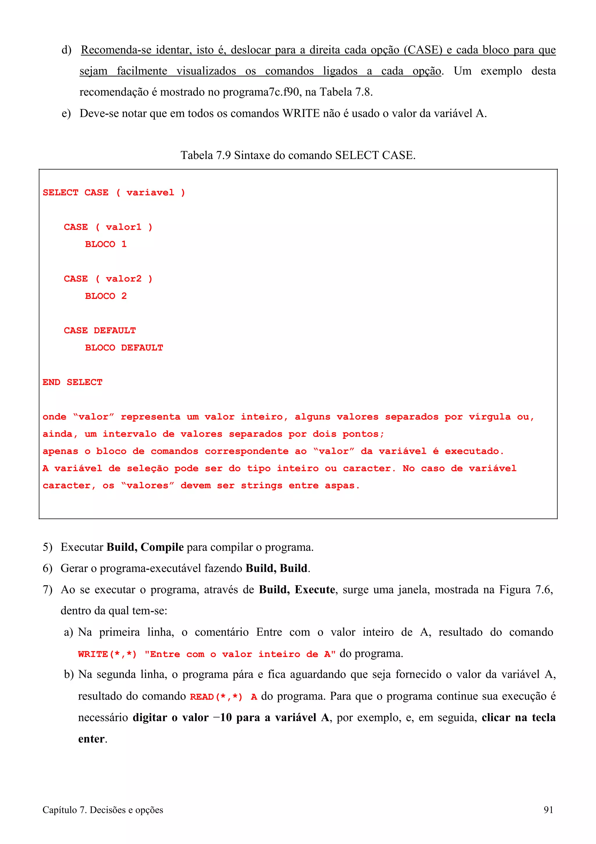 Capítulo 7. Decisões e opções 91 
d) Recomenda-se identar, isto é, deslocar para a direita cada opção (CASE) e cada bloco para que sejam facilmente visualizados os comandos ligados a cada opção. Um exemplo desta recomendação é mostrado no programa7c.f90, na Tabela 7.8. 
e) Deve-se notar que em todos os comandos WRITE não é usado o valor da variável A. 
Tabela 7.9 Sintaxe do comando SELECT CASE. 
SELECT CASE ( variavel ) CASE ( valor1 ) 
BLOCO 1 
CASE ( valor2 ) BLOCO 2 
CASE DEFAULT BLOCO DEFAULT 
END SELECT 
onde “valor” representa um valor inteiro, alguns valores separados por vírgula ou, ainda, um intervalo de valores separados por dois pontos; 
apenas o bloco de comandos correspondente ao “valor” da variável é executado. 
A variável de seleção pode ser do tipo inteiro ou caracter. No caso de variável caracter, os “valores” devem ser strings entre aspas. 
5) Executar Build, Compile para compilar o programa. 
6) Gerar o programa-executável fazendo Build, Build. 
7) Ao se executar o programa, através de Build, Execute, surge uma janela, mostrada na Figura 7.6, dentro da qual tem-se: 
a) Na primeira linha, o comentário Entre com o valor inteiro de A, resultado do comando 
WRITE(*,*) Entre com o valor inteiro de A do programa. 
b) Na segunda linha, o programa pára e fica aguardando que seja fornecido o valor da variável A, resultado do comando READ(*,*) A do programa. Para que o programa continue sua execução é necessário digitar o valor −10 para a variável A, por exemplo, e, em seguida, clicar na tecla enter.  