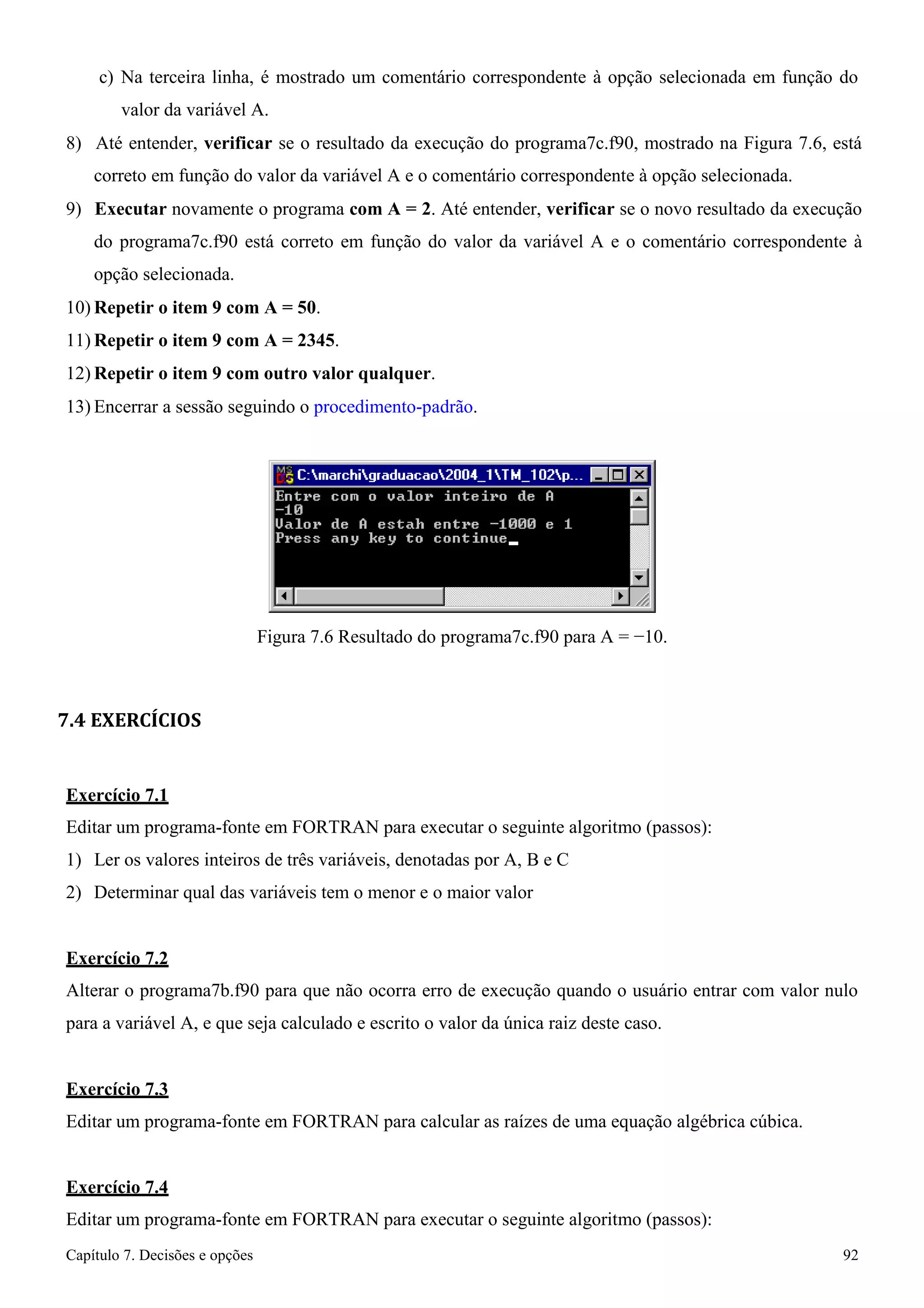 Capítulo 7. Decisões e opções 92 
c) Na terceira linha, é mostrado um comentário correspondente à opção selecionada em função do valor da variável A. 
8) Até entender, verificar se o resultado da execução do programa7c.f90, mostrado na Figura 7.6, está correto em função do valor da variável A e o comentário correspondente à opção selecionada. 
9) Executar novamente o programa com A = 2. Até entender, verificar se o novo resultado da execução do programa7c.f90 está correto em função do valor da variável A e o comentário correspondente à opção selecionada. 
10)Repetir o item 9 com A = 50. 
11)Repetir o item 9 com A = 2345. 
12)Repetir o item 9 com outro valor qualquer. 
13) Encerrar a sessão seguindo o procedimento-padrão. 
Figura 7.6 Resultado do programa7c.f90 para A = −10. 
7.4 EXERCÍCIOS 
Exercício 7.1 
Editar um programa-fonte em FORTRAN para executar o seguinte algoritmo (passos): 
1) Ler os valores inteiros de três variáveis, denotadas por A, B e C 
2) Determinar qual das variáveis tem o menor e o maior valor 
Exercício 7.2 
Alterar o programa7b.f90 para que não ocorra erro de execução quando o usuário entrar com valor nulo para a variável A, e que seja calculado e escrito o valor da única raiz deste caso. 
Exercício 7.3 
Editar um programa-fonte em FORTRAN para calcular as raízes de uma equação algébrica cúbica. 
Exercício 7.4 
Editar um programa-fonte em FORTRAN para executar o seguinte algoritmo (passos):  