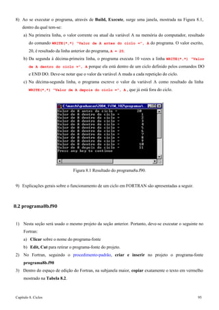 Capítulo 8. Ciclos 95 
8) Ao se executar o programa, através de Build, Execute, surge uma janela, mostrada na Figura 8.1, dentro da qual tem-se: 
a) Na primeira linha, o valor corrente ou atual da variável A na memória do computador, resultado do comando WRITE(*,*) Valor de A antes do ciclo =, A do programa. O valor escrito, 
20, é resultado da linha anterior do programa, A = 20. 
b) Da segunda à décima-primeira linha, o programa executa 10 vezes a linha WRITE(*,*) Valor de A dentro do ciclo =, A porque ela está dentro de um ciclo definido pelos comandos DO e END DO. Deve-se notar que o valor da variável A muda a cada repetição do ciclo. 
c) Na décima-segunda linha, o programa escreve o valor da variável A como resultado da linha 
WRITE(*,*) Valor de A depois do ciclo =, A , que já está fora do ciclo. 
Figura 8.1 Resultado do programa8a.f90. 
9) Explicações gerais sobre o funcionamento de um ciclo em FORTRAN são apresentadas a seguir. 
8.2 programa8b.f90 
1) Nesta seção será usado o mesmo projeto da seção anterior. Portanto, deve-se executar o seguinte no 
Fortran: 
a) Clicar sobre o nome do programa-fonte 
b) Edit, Cut para retirar o programa-fonte do projeto. 
2) No Fortran, seguindo o procedimento-padrão, criar e inserir no projeto o programa-fonte 
programa8b.f90 
3) Dentro do espaço de edição do Fortran, na subjanela maior, copiar exatamente o texto em vermelho mostrado na Tabela 8.2.  