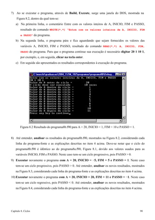 Capítulo 8. Ciclos 98 
7) Ao se executar o programa, através de Build, Execute, surge uma janela do DOS, mostrada na 
Figura 8.2, dentro da qual tem-se: 
a) Na primeira linha, o comentário Entre com os valores inteiros de A, INICIO, FIM e PASSO, resultado do comando WRITE(*,*) Entre com os valores inteiros de A, INICIO, FIM e PASSO do programa. 
b) Na segunda linha, o programa pára e fica aguardando que sejam fornecidos os valores das variáveis A, INICIO, FIM e PASSO, resultado do comando READ(*,*) A, INICIO, FIM, PASSO do programa. Para que o programa continue sua execução é necessário digitar 20 1 10 1, por exemplo, e, em seguida, clicar na tecla enter. 
c) Em seguida são apresentados os resultados correspondentes à execução do programa. 
Figura 8.2 Resultado do programa8b.f90 para A = 20, INICIO = 1, FIM = 10 e PASSO = 1. 
8) Até entender, analisar os resultados do programa8b.f90, mostrados na Figura 8.2, considerando cada linha do programa-fonte e as explicações descritas no item 4 acima. Deve-se notar que o ciclo do programa8b.f90 é idêntico ao do programa8a.f90, Figura 8.1, devido aos valores usados para as variáveis INICIO, FIM e PASSO. Neste caso tem-se um ciclo progressivo, pois PASSO  0. 
9) Executar novamente o programa com A = 20, INICIO = −5, FIM = 5 e PASSO = 1. Neste caso tem-se um ciclo progressivo, pois PASSO  0. Até entender, analisar os novos resultados, mostrados na Figura 8.3, considerando cada linha do programa-fonte e as explicações descritas no item 4 acima. 
10) Executar novamente o programa com A = 20, INICIO = 20, FIM = 11 e PASSO = −1. Neste caso tem-se um ciclo regressivo, pois PASSO  0. Até entender, analisar os novos resultados, mostrados na Figura 8.4, considerando cada linha do programa-fonte e as explicações descritas no item 4 acima.  
