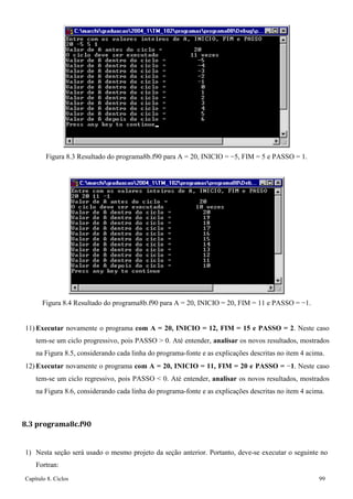 Capítulo 8. Ciclos 99 
Figura 8.3 Resultado do programa8b.f90 para A = 20, INICIO = −5, FIM = 5 e PASSO = 1. 
Figura 8.4 Resultado do programa8b.f90 para A = 20, INICIO = 20, FIM = 11 e PASSO = −1. 
11) Executar novamente o programa com A = 20, INICIO = 12, FIM = 15 e PASSO = 2. Neste caso tem-se um ciclo progressivo, pois PASSO  0. Até entender, analisar os novos resultados, mostrados na Figura 8.5, considerando cada linha do programa-fonte e as explicações descritas no item 4 acima. 
12) Executar novamente o programa com A = 20, INICIO = 11, FIM = 20 e PASSO = −1. Neste caso tem-se um ciclo regressivo, pois PASSO  0. Até entender, analisar os novos resultados, mostrados na Figura 8.6, considerando cada linha do programa-fonte e as explicações descritas no item 4 acima. 
8.3 programa8c.f90 
1) Nesta seção será usado o mesmo projeto da seção anterior. Portanto, deve-se executar o seguinte no 
Fortran:  