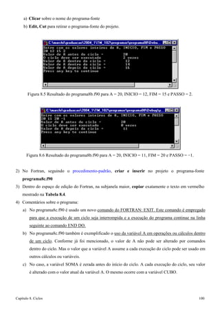 Capítulo 8. Ciclos 100 
a) Clicar sobre o nome do programa-fonte 
b) Edit, Cut para retirar o programa-fonte do projeto. 
Figura 8.5 Resultado do programa8b.f90 para A = 20, INICIO = 12, FIM = 15 e PASSO = 2. 
Figura 8.6 Resultado do programa8b.f90 para A = 20, INICIO = 11, FIM = 20 e PASSO = −1. 
2) No Fortran, seguindo o procedimento-padrão, criar e inserir no projeto o programa-fonte 
programa8c.f90 
3) Dentro do espaço de edição do Fortran, na subjanela maior, copiar exatamente o texto em vermelho mostrado na Tabela 8.4. 
4) Comentários sobre o programa: 
a) No programa8c.f90 é usado um novo comando do FORTRAN: EXIT. Este comando é empregado para que a execução de um ciclo seja interrompida e a execução do programa continue na linha seguinte ao comando END DO. 
b) No programa8c.f90 também é exemplificado o uso da variável A em operações ou cálculos dentro de um ciclo. Conforme já foi mencionado, o valor de A não pode ser alterado por comandos dentro do ciclo. Mas o valor que a variável A assume a cada execução do ciclo pode ser usado em outros cálculos ou variáveis. 
c) No caso, a variável SOMA é zerada antes do início do ciclo. A cada execução do ciclo, seu valor é alterado com o valor atual da variável A. O mesmo ocorre com a variável CUBO.  
