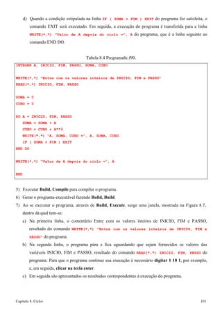 Capítulo 8. Ciclos 101 
d) Quando a condição estipulada na linha IF ( SOMA  FIM ) EXIT do programa for satisfeita, o comando EXIT será executado. Em seguida, a execução do programa é transferida para a linha WRITE(*,*) Valor de A depois do ciclo =, A do programa, que é a linha seguinte ao comando END DO. 
Tabela 8.4 Programa8c.f90. 
INTEGER A, INICIO, FIM, PASSO, SOMA, CUBO 
WRITE(*,*) Entre com os valores inteiros de INICIO, FIM e PASSO READ(*,*) INICIO, FIM, PASSO 
SOMA = 0 
CUBO = 0 
DO A = INICIO, FIM, PASSO SOMA = SOMA + A 
CUBO = CUBO + A**3 
WRITE(*,*) A, SOMA, CUBO =, A, SOMA, CUBO IF ( SOMA  FIM ) EXIT 
END DO 
WRITE(*,*) Valor de A depois do ciclo =, A END 
5) Executar Build, Compile para compilar o programa. 
6) Gerar o programa-executável fazendo Build, Build. 
7) Ao se executar o programa, através de Build, Execute, surge uma janela, mostrada na Figura 8.7, dentro da qual tem-se: 
a) Na primeira linha, o comentário Entre com os valores inteiros de INICIO, FIM e PASSO, resultado do comando WRITE(*,*) Entre com os valores inteiros de INICIO, FIM e PASSO do programa. 
b) Na segunda linha, o programa pára e fica aguardando que sejam fornecidos os valores das variáveis INICIO, FIM e PASSO, resultado do comando READ(*,*) INICIO, FIM, PASSO do programa. Para que o programa continue sua execução é necessário digitar 1 10 1, por exemplo, e, em seguida, clicar na tecla enter. 
c) Em seguida são apresentados os resultados correspondentes à execução do programa.  
