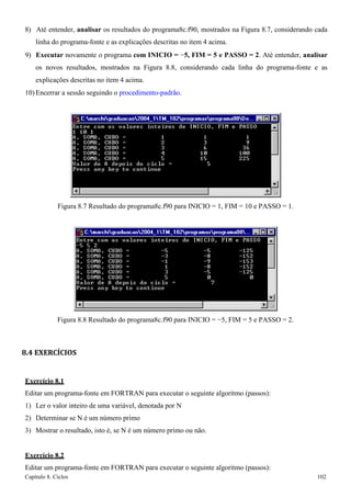 Capítulo 8. Ciclos 102 
8) Até entender, analisar os resultados do programa8c.f90, mostrados na Figura 8.7, considerando cada linha do programa-fonte e as explicações descritas no item 4 acima. 
9) Executar novamente o programa com INICIO = −5, FIM = 5 e PASSO = 2. Até entender, analisar os novos resultados, mostrados na Figura 8.8, considerando cada linha do programa-fonte e as explicações descritas no item 4 acima. 
10) Encerrar a sessão seguindo o procedimento-padrão. 
Figura 8.7 Resultado do programa8c.f90 para INICIO = 1, FIM = 10 e PASSO = 1. 
Figura 8.8 Resultado do programa8c.f90 para INICIO = −5, FIM = 5 e PASSO = 2. 
8.4 EXERCÍCIOS 
Exercício 8.1 
Editar um programa-fonte em FORTRAN para executar o seguinte algoritmo (passos): 
1) Ler o valor inteiro de uma variável, denotada por N 
2) Determinar se N é um número primo 
3) Mostrar o resultado, isto é, se N é um número primo ou não. 
Exercício 8.2 
Editar um programa-fonte em FORTRAN para executar o seguinte algoritmo (passos):  
