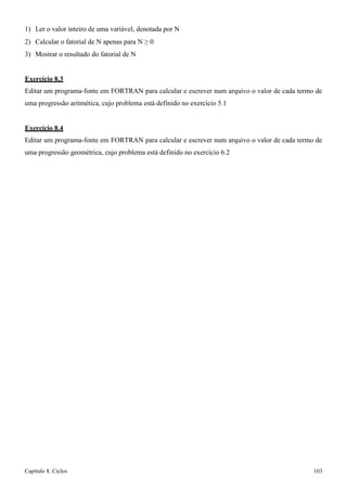 Capítulo 8. Ciclos 103 
1) Ler o valor inteiro de uma variável, denotada por N 
2) Calcular o fatorial de N apenas para N ≥ 0 
3) Mostrar o resultado do fatorial de N 
Exercício 8.3 
Editar um programa-fonte em FORTRAN para calcular e escrever num arquivo o valor de cada termo de uma progressão aritmética, cujo problema está definido no exercício 5.1 
Exercício 8.4 
Editar um programa-fonte em FORTRAN para calcular e escrever num arquivo o valor de cada termo de uma progressão geométrica, cujo problema está definido no exercício 6.2  