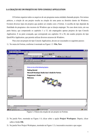 1 
1.6 CRIAÇÃO DE UM PROJETO DO TIPO CONSOLE APPLICATION 
O Fortran organiza todos os arquivos de um programa numa entidade chamada projeto. Em termos práticos, a criação de um projeto resulta na criação de uma pasta ou diretório dentro do Windows. Existem diversos tipos de projetos que podem ser criados com o Fortran. A escolha do tipo depende da finalidade do programa e dos recursos do Windows que se deseja empregar. No caso deste texto, em sua parte básica, que compreende os capítulos 1 a 13, são empregados apenas projetos do tipo Console Application. E na parte avançada, que corresponde aos capítulos 14 a 20, são usados projetos do tipo QuickWin Application, que permite utilizar diversos recursos do Windows. 
Para criar um projeto do tipo Console Application, devem ser executados os seguintes passos: 
1) No menu do Fortran, conforme é mostrado na Figura 1.3: File, New. 
Figura 1.3 Início da criação de um projeto no Fortran. 
2) Na janela New, mostrada na Figura 1.4, clicar sobre a opção Project Workspace. Depois, clicar sobre o botão OK. 
3) Na janela New Project Workspace, mostrada na Figura 1.5, é necessário executar o que segue:  