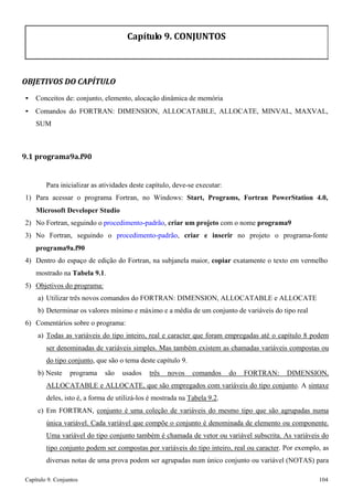Capítulo 9. Conjuntos 104 
Capítulo 9. CONJUNTOS 
OBJETIVOS DO CAPÍTULO 
• Conceitos de: conjunto, elemento, alocação dinâmica de memória 
• Comandos do FORTRAN: DIMENSION, ALLOCATABLE, ALLOCATE, MINVAL, MAXVAL, SUM 
9.1 programa9a.f90 
Para inicializar as atividades deste capítulo, deve-se executar: 
1) Para acessar o programa Fortran, no Windows: Start, Programs, Fortran PowerStation 4.0, Microsoft Developer Studio 
2) No Fortran, seguindo o procedimento-padrão, criar um projeto com o nome programa9 
3) No Fortran, seguindo o procedimento-padrão, criar e inserir no projeto o programa-fonte 
programa9a.f90 
4) Dentro do espaço de edição do Fortran, na subjanela maior, copiar exatamente o texto em vermelho mostrado na Tabela 9.1. 
5) Objetivos do programa: 
a) Utilizar três novos comandos do FORTRAN: DIMENSION, ALLOCATABLE e ALLOCATE 
b) Determinar os valores mínimo e máximo e a média de um conjunto de variáveis do tipo real 
6) Comentários sobre o programa: 
a) Todas as variáveis do tipo inteiro, real e caracter que foram empregadas até o capítulo 8 podem ser denominadas de variáveis simples. Mas também existem as chamadas variáveis compostas ou do tipo conjunto, que são o tema deste capítulo 9. 
b) Neste programa são usados três novos comandos do FORTRAN: DIMENSION, ALLOCATABLE e ALLOCATE, que são empregados com variáveis do tipo conjunto. A sintaxe deles, isto é, a forma de utilizá-los é mostrada na Tabela 9.2. 
c) Em FORTRAN, conjunto é uma coleção de variáveis do mesmo tipo que são agrupadas numa única variável. Cada variável que compõe o conjunto é denominada de elemento ou componente. Uma variável do tipo conjunto também é chamada de vetor ou variável subscrita. As variáveis do tipo conjunto podem ser compostas por variáveis do tipo inteiro, real ou caracter. Por exemplo, as diversas notas de uma prova podem ser agrupadas num único conjunto ou variável (NOTAS) para  