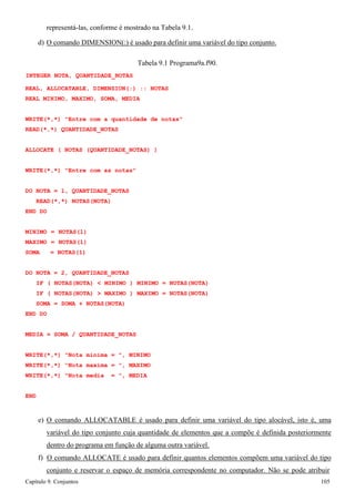 Capítulo 9. Conjuntos 105 
representá-las, conforme é mostrado na Tabela 9.1. 
d) O comando DIMENSION(:) é usado para definir uma variável do tipo conjunto. 
Tabela 9.1 Programa9a.f90. 
INTEGER NOTA, QUANTIDADE_NOTAS 
REAL, ALLOCATABLE, DIMENSION(:) :: NOTAS REAL MINIMO, MAXIMO, SOMA, MEDIA 
WRITE(*,*) Entre com a quantidade de notas READ(*,*) QUANTIDADE_NOTAS 
ALLOCATE ( NOTAS (QUANTIDADE_NOTAS) ) WRITE(*,*) Entre com as notas 
DO NOTA = 1, QUANTIDADE_NOTAS READ(*,*) NOTAS(NOTA) 
END DO 
MINIMO = NOTAS(1) MAXIMO = NOTAS(1) SOMA = NOTAS(1) 
DO NOTA = 2, QUANTIDADE_NOTAS 
IF ( NOTAS(NOTA)  MINIMO ) MINIMO = NOTAS(NOTA) IF ( NOTAS(NOTA)  MAXIMO ) MAXIMO = NOTAS(NOTA) SOMA = SOMA + NOTAS(NOTA) 
END DO 
MEDIA = SOMA / QUANTIDADE_NOTAS WRITE(*,*) Nota minima = , MINIMO 
WRITE(*,*) Nota maxima = , MAXIMO WRITE(*,*) Nota media = , MEDIA 
END 
e) O comando ALLOCATABLE é usado para definir uma variável do tipo alocável, isto é, uma variável do tipo conjunto cuja quantidade de elementos que a compõe é definida posteriormente dentro do programa em função de alguma outra variável. 
f) O comando ALLOCATE é usado para definir quantos elementos compõem uma variável do tipo conjunto e reservar o espaço de memória correspondente no computador. Não se pode atribuir  