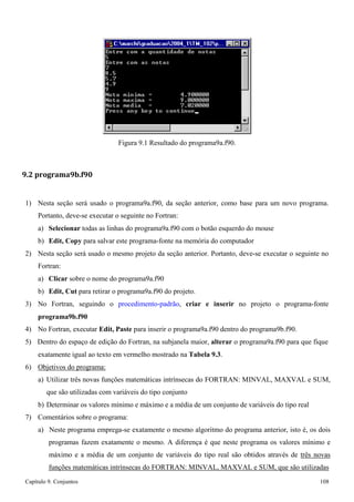 Capítulo 9. Conjuntos 108 
Figura 9.1 Resultado do programa9a.f90. 
9.2 programa9b.f90 
1) Nesta seção será usado o programa9a.f90, da seção anterior, como base para um novo programa. 
Portanto, deve-se executar o seguinte no Fortran: 
a) Selecionar todas as linhas do programa9a.f90 com o botão esquerdo do mouse b) Edit, Copy para salvar este programa-fonte na memória do computador 
2) Nesta seção será usado o mesmo projeto da seção anterior. Portanto, deve-se executar o seguinte no 
Fortran: 
a) Clicar sobre o nome do programa9a.f90 
b) Edit, Cut para retirar o programa9a.f90 do projeto. 
3) No Fortran, seguindo o procedimento-padrão, criar e inserir no projeto o programa-fonte 
programa9b.f90 
4) No Fortran, executar Edit, Paste para inserir o programa9a.f90 dentro do programa9b.f90. 
5) Dentro do espaço de edição do Fortran, na subjanela maior, alterar o programa9a.f90 para que fique exatamente igual ao texto em vermelho mostrado na Tabela 9.3. 
6) Objetivos do programa: 
a) Utilizar três novas funções matemáticas intrínsecas do FORTRAN: MINVAL, MAXVAL e SUM, que são utilizadas com variáveis do tipo conjunto 
b) Determinar os valores mínimo e máximo e a média de um conjunto de variáveis do tipo real 
7) Comentários sobre o programa: 
a) Neste programa emprega-se exatamente o mesmo algoritmo do programa anterior, isto é, os dois programas fazem exatamente o mesmo. A diferença é que neste programa os valores mínimo e máximo e a média de um conjunto de variáveis do tipo real são obtidos através de três novas funções matemáticas intrínsecas do FORTRAN: MINVAL, MAXVAL e SUM, que são utilizadas  