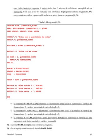 Capítulo 9. Conjuntos 109 
com variáveis do tipo conjunto. A sintaxe delas, isto é, a forma de utilizá-las é exemplificada na 
Tabela 9.3. Com isso, o que foi realizado com oito linhas de programa-fonte no programa9a.f90, empregando um ciclo e comandos IF, reduziu-se a três linhas no programa9b.f90. 
INTEGER NOTA, QUANTIDADE_NOTAS 
Tabela 9.3 Programa9b.f90. 
REAL, ALLOCATABLE, DIMENSION(:) :: NOTAS REAL MINIMO, MAXIMO, SOMA, MEDIA 
WRITE(*,*) Entre com a quantidade de notas READ(*,*) QUANTIDADE_NOTAS 
ALLOCATE ( NOTAS (QUANTIDADE_NOTAS) ) WRITE(*,*) Entre com as notas 
DO NOTA = 1, QUANTIDADE_NOTAS READ(*,*) NOTAS(NOTA) 
END DO 
MINIMO = MINVAL(NOTAS) MAXIMO = MAXVAL(NOTAS) SOMA = SUM(NOTAS) 
MEDIA = SOMA / QUANTIDADE_NOTAS 
WRITE(*,*) Nota minima = , MINIMO WRITE(*,*) Nota maxima = , MAXIMO WRITE(*,*) Nota media = , MEDIA 
END 
b) O comando B = MINVAL(A) determina o valor mínimo entre todos os elementos da variável do tipo conjunto A e atribui o resultado à variável simples B. 
c) O comando B = MAXVAL(A) determina o valor máximo entre todos os elementos da variável do tipo conjunto A e atribui o resultado à variável simples B. 
d) O comando B = SUM(A) calcula a soma dos valores de todos os elementos da variável do tipo conjunto A e atribui o resultado à variável simples B. 
8) Executar Build, Compile para compilar o programa. 
9) Gerar o programa-executável fazendo Build, Build.  